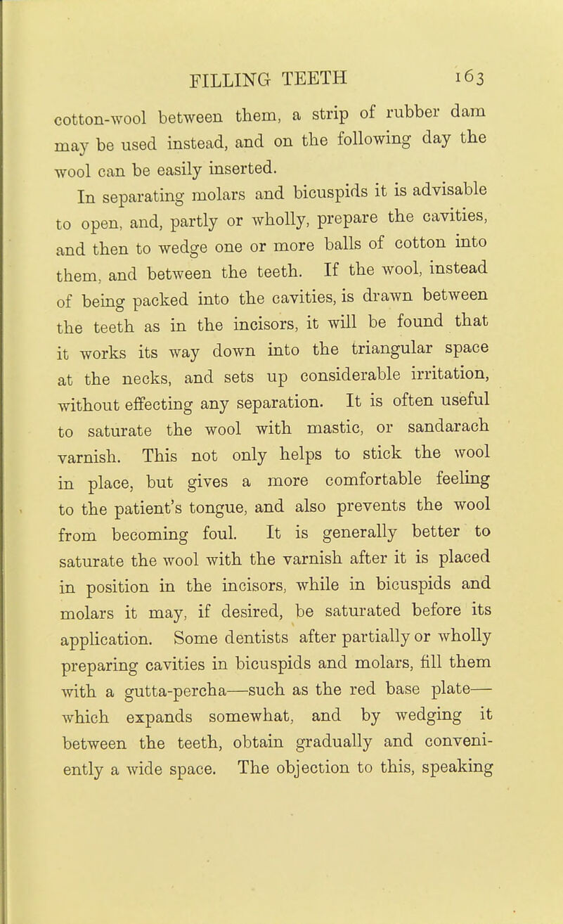 cotton-wool between them, a strip of rubber dam may be used instead, and on tbe following day the wool can be easily inserted. In separating molars and bicuspids it is advisable to open, and, partly or wholly, prepare the cavities, and then to wedge one or more balls of cotton into them, and between the teeth. If the wool, instead of being packed into the cavities, is drawn between the teeth as in the incisors, it will be found that it works its way down into the triangular space at the necks, and sets up considerable irritation, without effecting any separation. It is often useful to saturate the wool with mastic, or sandarach varnish. This not only helps to stick the wool in place, but gives a more comfortable feeling to the patient's tongue, and also prevents the wool from becoming foul. It is generally better to saturate the wool with the varnish after it is placed in position in the incisors, while in bicuspids and molars it may, if desired, be saturated before its application. Some dentists after partially or wholly preparing cavities in bicuspids and molars, fill them with a gutta-percha—such as the red base plate— which expands somewhat, and by wedging it between the teeth, obtain gradually and conveni- ently a wide space. The objection to this, speaking