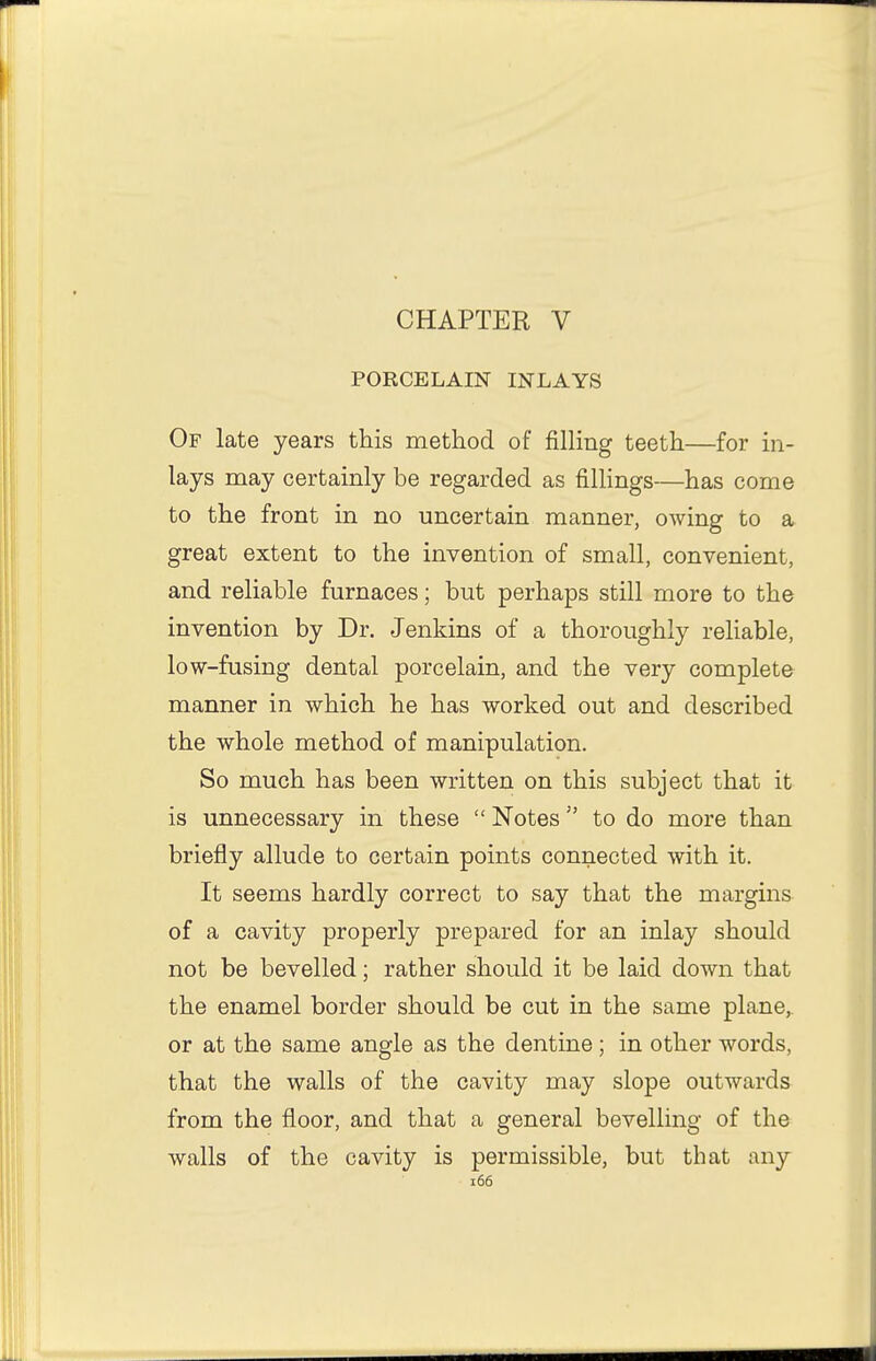 CHAPTER V PORCELAIN INLAYS Of late years this method of filling teeth—for in- lays may certainly be regarded as fillings—has come to the front in no uncertain manner, owing to a great extent to the invention of small, convenient, and reliable furnaces; but perhaps still more to the invention by Dr. Jenkins of a thoroughly reliable, low-fusing dental porcelain, and the very complete manner in which he has worked out and described the whole method of manipulation. So much has been written on this subject that it is unnecessary in these  Notes to do more than briefly allude to certain points connected with it. It seems hardly correct to say that the margins of a cavity properly prepared for an inlay should not be bevelled; rather should it be laid down that the enamel border should be cut in the same plane, or at the same angle as the dentine; in other words, that the walls of the cavity may slope outwards from the floor, and that a general bevelling of the walls of the cavity is permissible, but that any i66