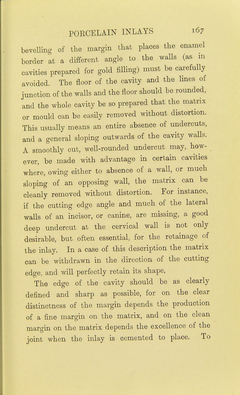 bevelling of the margin that places the enamel border at a different angle to the walls (as in cavities prepared for gold filling) must be carefully avoided. The floor of the cavity and the Imes of junction of the walls and the floor should be rounded, and the whole cavity be so prepared that the matrix or mould can be easHy removed without distortion. This usually means an entire absence of undercuts, and a general sloping outwards of the cavity walls. A smoothly cut, well-rounded undercut may, how- ever, be made with advantage in certain cavities where, owing either to absence of a wall, or much sloping of an opposing wall, the matrix can be cleanly removed without distortion. For instance, if the cutting edge angle and much of the lateral walls of an incisor, or canine, are missing, a good deep undercut at the cervical wall is not only desirable, but often essential, for the retainage of the inlay. In a case of this description the matrix can be withdrawn in the direction of the cutting edge, and will perfectly retain its shape, The edge of the cavity should be as clearly defined and sharp as possible, for on the clear distinctness of the margin depends the production of a fine margin on the matrix, and on the clean margin on the matrix depends the excellence of the joint when the inlay is cemented to place. To