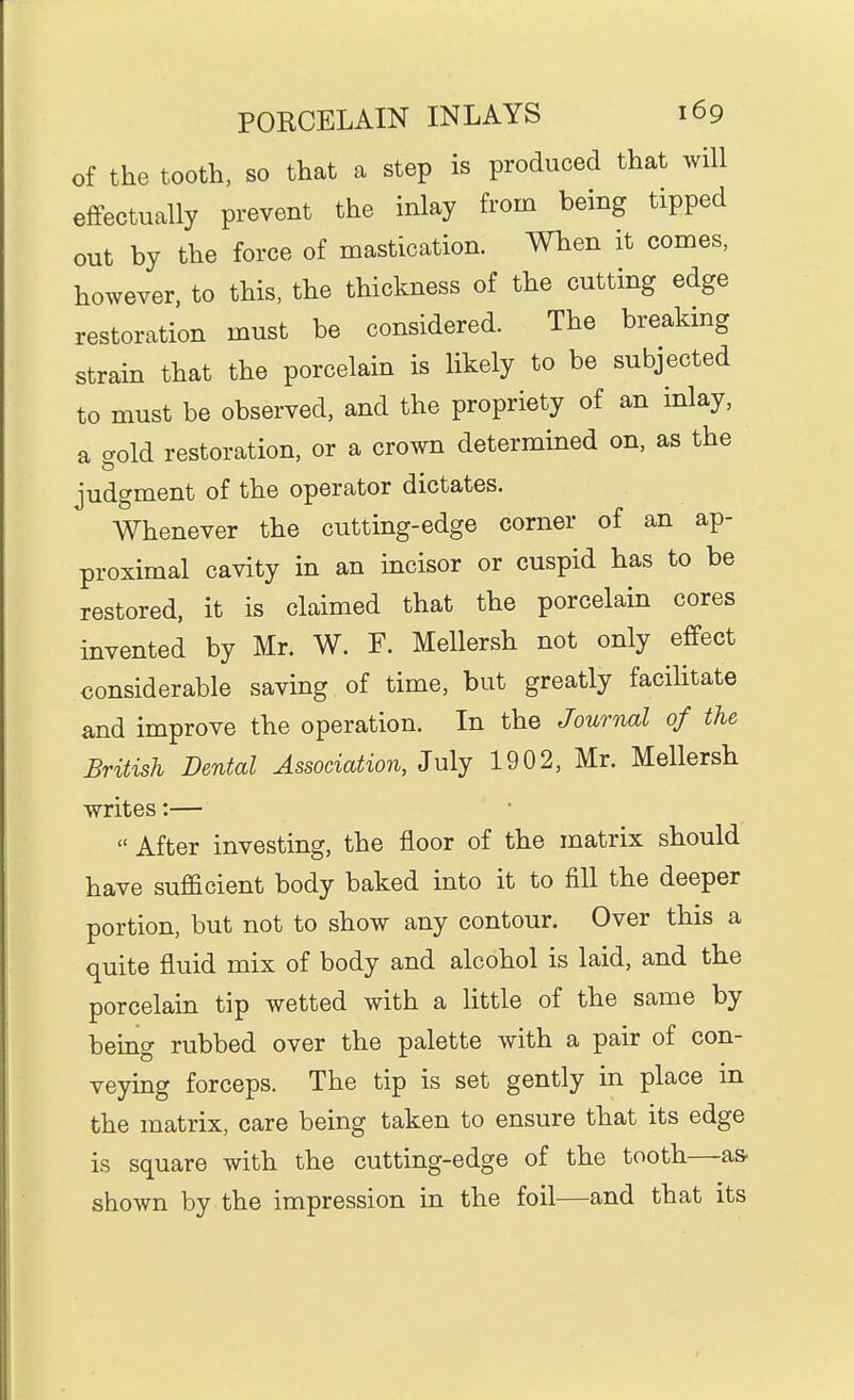 of the tooth, so that a step is produced that will effectually prevent the inlay from being tipped out by the force of mastication. When it comes, however, to this, the thickness of the cutting edge restoration must be considered. The breaking strain that the porcelain is likely to be subjected to must be observed, and the propriety of an inlay, a cTold restoration, or a crown determined on, as the judgment of the operator dictates. Whenever the cutting-edge corner of an ap- proximal cavity in an incisor or cuspid has to be restored, it is claimed that the porcelain cores invented by Mr. W. F. Mellersh not only effect considerable saving of time, but greatly facilitate and improve the operation. In the Journal of the British Dental Association, July 1902, Mr. Mellersh writes:—  After investing, the floor of the matrix should have sufficient body baked into it to fill the deeper portion, but not to show any contour. Over this a quite fluid mix of body and alcohol is laid, and the porcelain tip wetted with a little of the same by being rubbed over the palette with a pair of con- veying forceps. The tip is set gently in place in the matrix, care being taken to ensure that its edge is square with the cutting-edge of the tooth—as- shown by the impression in the foil—and that its