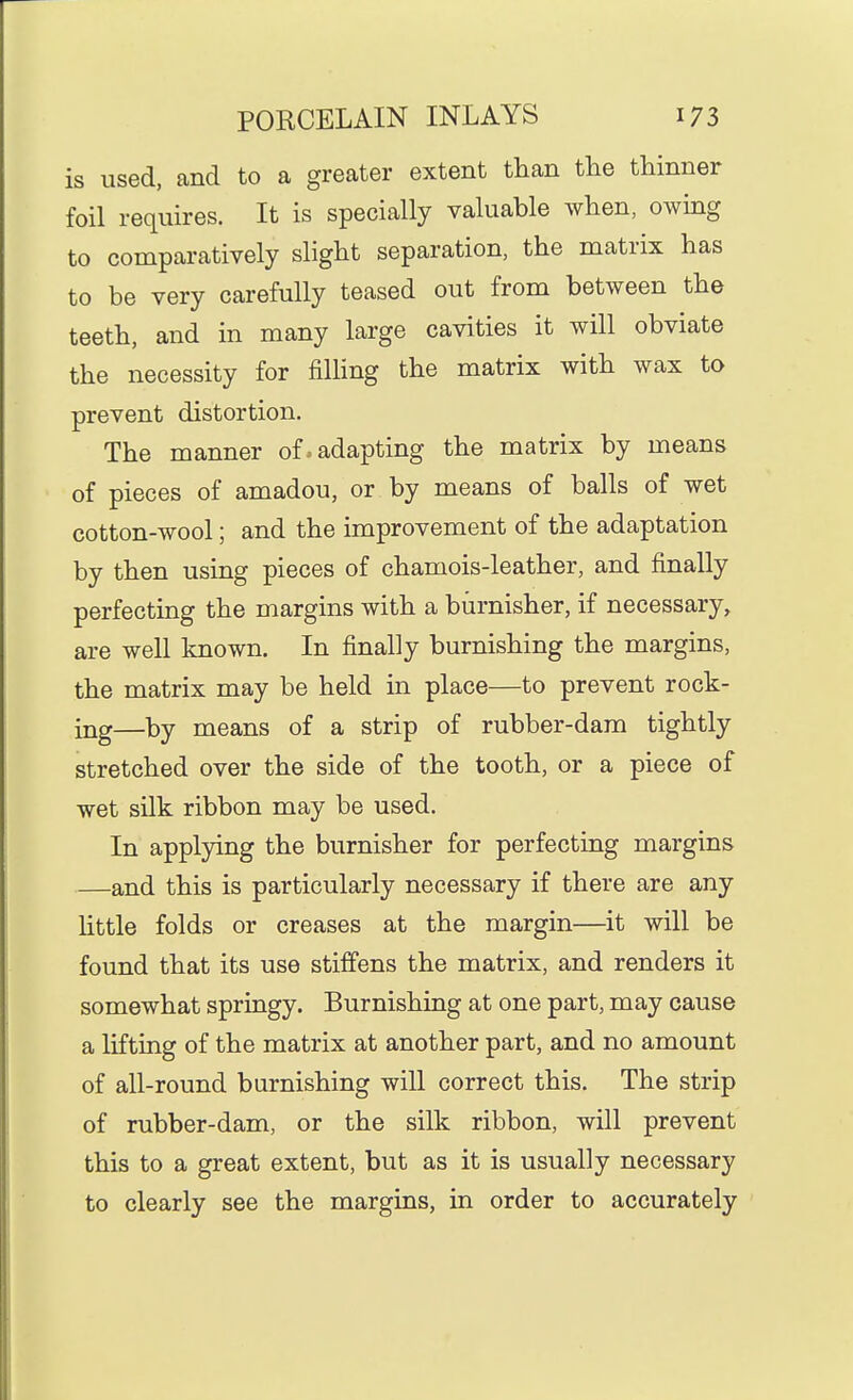 is used, and to a greater extent than the thinner foil requires. It is specially valuable when, owing to comparatively slight separation, the matrix has to be very carefully teased out from between the teeth, and in many large cavities it will obviate the necessity for filling the matrix with wax to prevent distortion. The manner of. adapting the matrix by means of pieces of amadou, or by means of balls of wet cotton-wool; and the improvement of the adaptation by then using pieces of chamois-leather, and finally perfecting the margins with a burnisher, if necessary, are well known. In finally burnishing the margins, the matrix may be held in place—to prevent rock- ing—by means of a strip of rubber-dam tightly stretched over the side of the tooth, or a piece of wet silk ribbon may be used. In applying the burnisher for perfecting margins —and this is particularly necessary if there are any Httle folds or creases at the margin—it will be found that its use stiffens the matrix, and renders it somewhat springy. Burnishing at one part, may cause a lifting of the matrix at another part, and no amount of all-round burnishing will correct this. The strip of rubber-dam, or the silk ribbon, will prevent this to a great extent, but as it is usually necessary to clearly see the margins, in order to accurately
