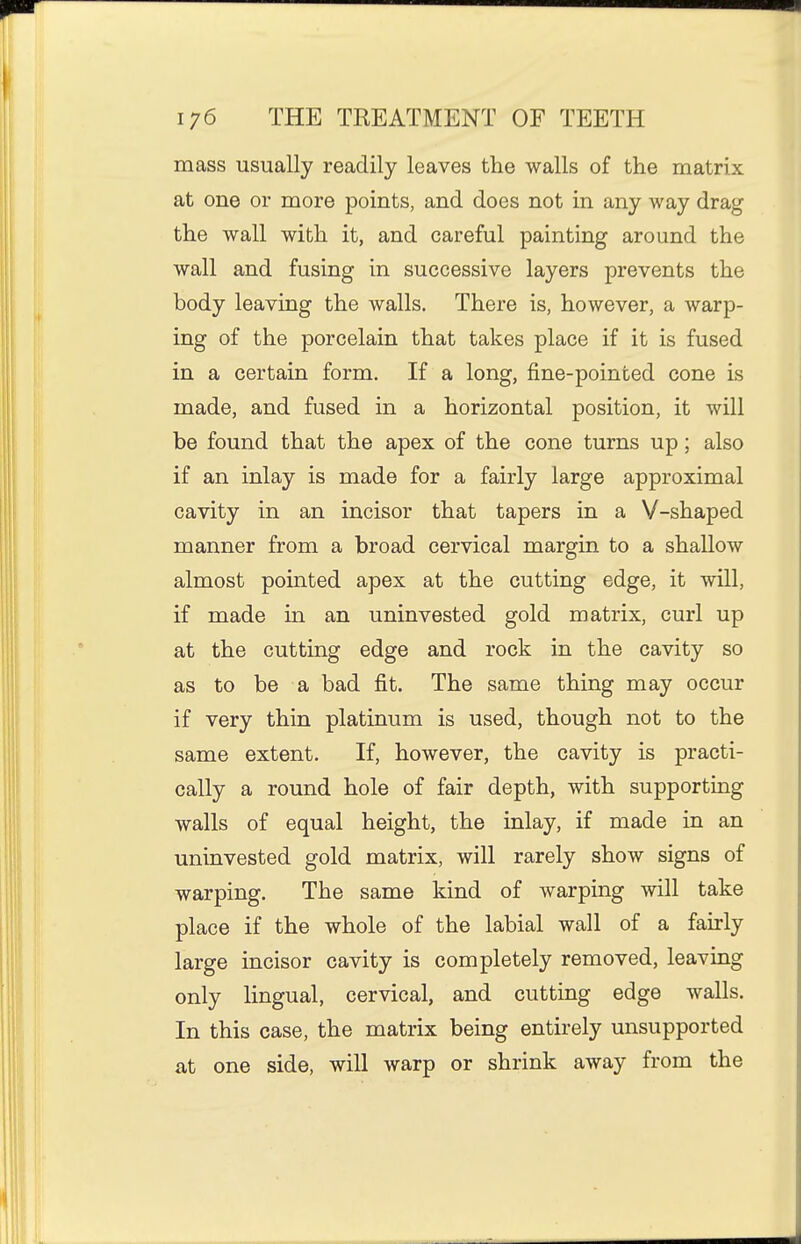 mass usually readily leaves the walls of the matrix at one or more points, and does not in any way drag the wall with it, and careful painting around the wall and fusing in successive layers prevents the body leaving the walls. There is, however, a warp- ing of the porcelain that takes place if it is fused in a certain form. If a long, fine-pointed cone is made, and fused in a horizontal position, it will be found that the apex of the cone turns up; also if an inlay is made for a fairly large approximal cavity in an incisor that tapers in a V-shaped manner from a broad cervical margin to a shallow almost pointed apex at the cutting edge, it will, if made in an uninvested gold matrix, curl up at the cutting edge and rock in the cavity so as to be a bad fit. The same thing may occur if very thin platinum is used, though not to the same extent. If, however, the cavity is practi- cally a round hole of fair depth, with supporting walls of equal height, the inlay, if made in an uninvested gold matrix, will rarely show signs of warping. The same kind of warping will take place if the whole of the labial wall of a fairly large incisor cavity is completely removed, leaving only lingual, cervical, and cutting edge walls. In this case, the matrix being entirely unsupported at one side, will warp or shrink away from the