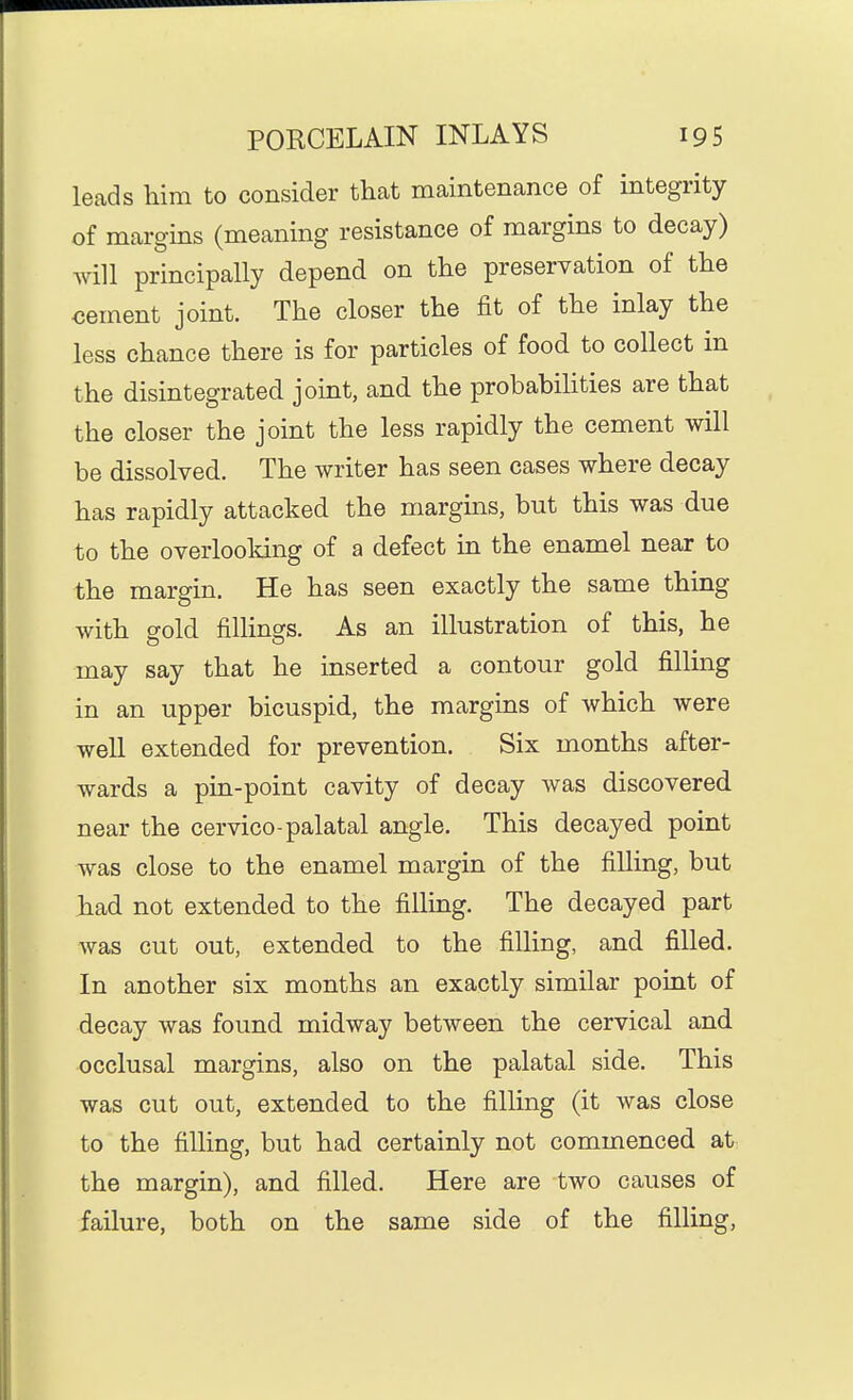 leads him to consider that maintenance of integrity of margins (meaning resistance of margins to decay) Avill principally depend on the preservation of the oement joint. The closer the fit of the inlay the less chance there is for particles of food to collect in the disintegrated joint, and the probabihties are that the closer the joint the less rapidly the cement will be dissolved. The writer has seen cases where decay has rapidly attacked the margins, but this was due to the overlooking of a defect in the enamel near to the margin. He has seen exactly the same thing with gold fillings. As an illustration of this, he may say that he inserted a contour gold filling in an upper bicuspid, the margins of which were well extended for prevention. Six months after- wards a pin-point cavity of decay was discovered near the cervico-palatal angle. This decayed point was close to the enamel margin of the filling, but had not extended to the filling. The decayed part was cut out, extended to the filling, and filled. In another six months an exactly similar point of decay was found midway between the cervical and occlusal margins, also on the palatal side. This was cut out, extended to the filling (it was close to the filling, but had certainly not commenced at the margin), and filled. Here are two causes of failure, both on the same side of the filling.