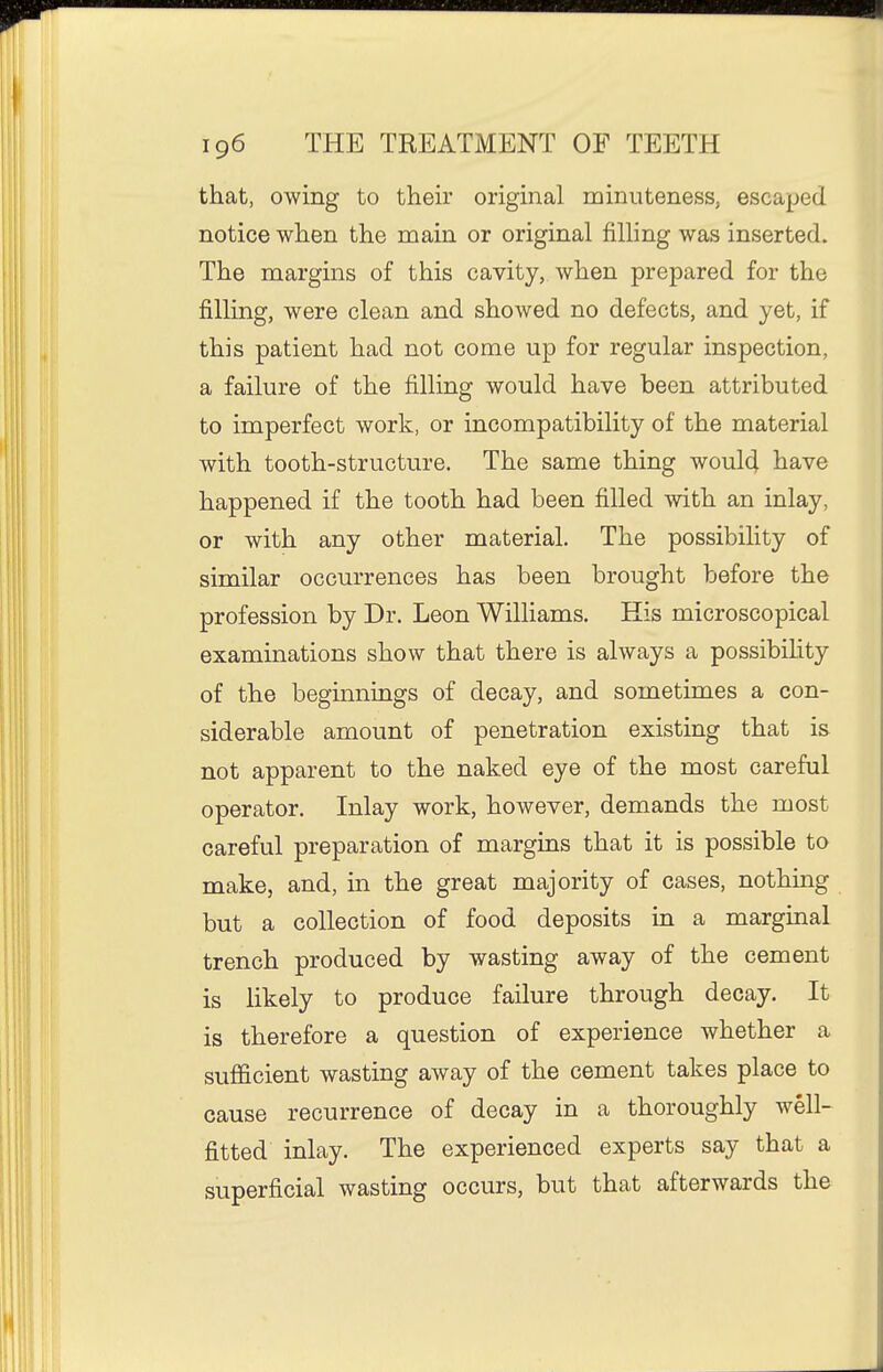that, owing to their original minuteness, escaped notice when the main or original filling was inserted. The margins of this cavity, when prepared for the filling, were clean and showed no defects, and yet, if this patient had not come up for regular inspection, a failure of the filling would have been attributed to imperfect work, or incompatibility of the material with tooth-structure. The same thing woul4 have happened if the tooth had been filled with an inlay, or with any other material. The possibility of similar occurrences has been brought before the profession by Dr. Leon Williams. His microscopical examinations show that there is always a possibihty of the beginnings of decay, and sometimes a con- siderable amount of penetration existing that is not apparent to the naked eye of the most careful operator. Inlay work, however, demands the most careful preparation of margins that it is possible to make, and, in the great majority of cases, nothing but a collection of food deposits in a marginal trench produced by wasting away of the cement is likely to produce failure through decay. It is therefore a question of experience whether a sufficient wasting away of the cement takes place to cause recurrence of decay in a thoroughly well- fitted inlay. The experienced experts say that a superficial wasting occurs, but that afterwards the
