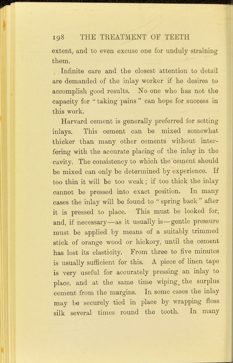extent, and to even excuse one for unduly straining them. , Infinite care and the closest attention to detail are demanded of the inlay worker if he desires to accomplish good results. No one who has not the capacity for  taking pains  can hope for success in this work. Harvard cement is generally preferred for setting inlays. This cement can be mixed somewhat thicker than many other cements without inter- fering with the accurate placing of the inlay in the cavity. The consistency to which the cement should be mixed can only be determined by experience. If too thin it will be too weak; if too thick the inlay cannot be pressed into exact position. In many cases the inlay will be found to  spruig back  after it is pressed to place. This must be looked for, and, if necessary—as it usually is—gentle pressure must be applied by means of a suitably trimmed stick of orange wood or hickory, until the cement has lost its elasticity. , From three to five minutes is usually sufficient for this. A piece of linen tape is very useful for accurately pressing an inlay to place, and at the same time wiping, the surplus cement from the margins. In some cases the inlay may be securely tied in place by wrapping floss silk several times round the tooth. In many