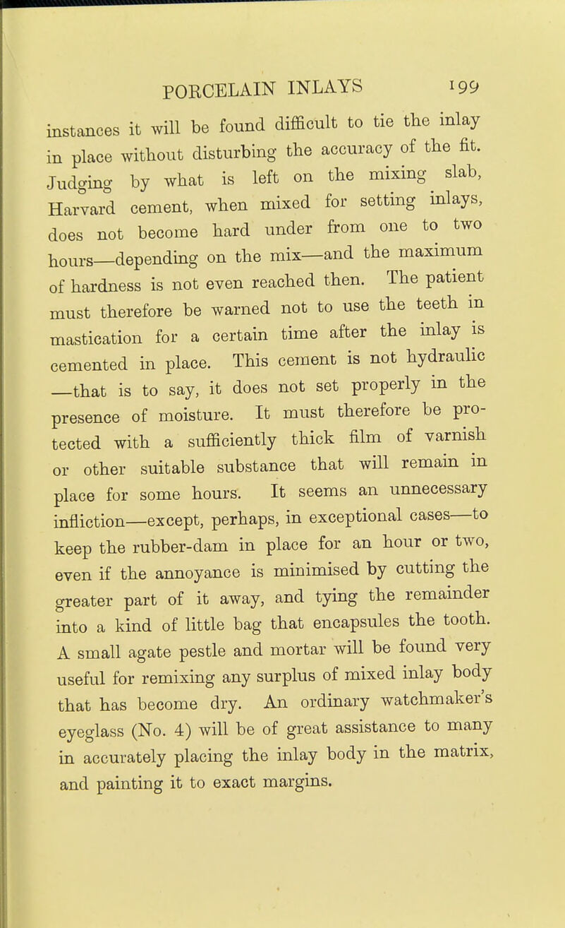 instances it will be found difficult to tie the inlay in place without disturbing the accuracy of the fit. Judging by what is left on the mixing slab, Harvard cement, when mixed for setting inlays, does not become hard under from one to two hours—depending on the mix—and the maximum of hardness is not even reached then. The patient must therefore be warned not to use the teeth in mastication for a certain time after the mlay is cemented in place. This cement is not hydraulic —that is to say, it does not set properly in the presence of moisture. It must therefore be pro- tected with a sufficiently thick film of varnish or other suitable substance that will remain in place for some hours. It seems an unnecessary infliction—except, perhaps, in exceptional cases—to keep the rubber-dam in place for an hour or two, even if the annoyance is minimised by cutting the greater part of it away, and tying the remainder mto a kind of little bag that encapsules the tooth. A small agate pestle and mortar will be found very useful for remixing any surplus of mixed inlay body that has become dry. An ordinary watchmaker's eyeglass (No. 4) will be of great assistance to many in accurately placing the inlay body in the matrix, and painting it to exact margins.