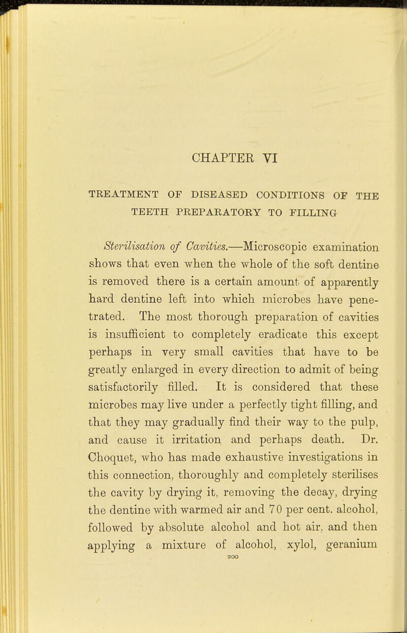 CHAPTER VI TREATMENT OF DISEASED CONDITIONS OF THE TEETH PREPARATORY TO FILLING Sterilisation of Cavities.—Microscopic examination shows that even when the whole of the soft dentine is removed there is a certain amount of apparently hard dentine left into which microbes have pene- trated. The most thorough preparation of cavities is insufficient to completely eradicate this except perhaps in very small cavities that have to be greatly enlarged in every direction to admit of being satisfactorily filled. It is considered that these microbes may live under a perfectly tight filling, and that they may gradually find their way to the pulp, and cause it irritation and perhaps death. Dr. Choquet, who has made exhaustive investigations in this connection, thoroughly and completely sterilises the cavity by drying it, removing the decay, drying the dentine with warmed air and 70 per cent, alcohol, followed by absolute alcohol and hot air, and then applying a mixture of alcohol, xylol, geranium