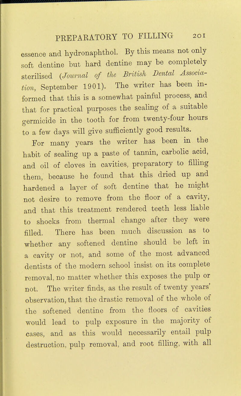 essence and hydronaplithol. By this means not only soft dentine but hard dentine may be completely sterilised {Journal of the British Dental Associa- tion, September 1901). The writer has been in- formed that this is a somewhat painful process, and that for practical purposes the sealing of a suitable germicide in the tooth for from twenty-four hours to a few days will give sufficiently good results. For many years the writer has been in the habit of sealing up a paste of tannin, carbolic acid, and oil of cloves in cavities, preparatory to filling them, because he found that this dried up and hardened a layer of soft dentine that he might not desire to remove from the floor of a cavity, and that this treatment rendered teeth less hable to shocks from thermal change after they were filled. There has been much discussion as to whether any softened dentine should be left in a cavity or not, and some of the most advanced dentists of the modern school insist on its complete removal, no matter whether this exposes the pulp or not. The writer finds, as the result of twenty years' observation, that the drastic removal of the whole of the softened dentine from the floors of cavities would lead to pulp exposure in the majority of cases, and as this would necessarily entail pulp destruction, pulp removal, and root filling, with all