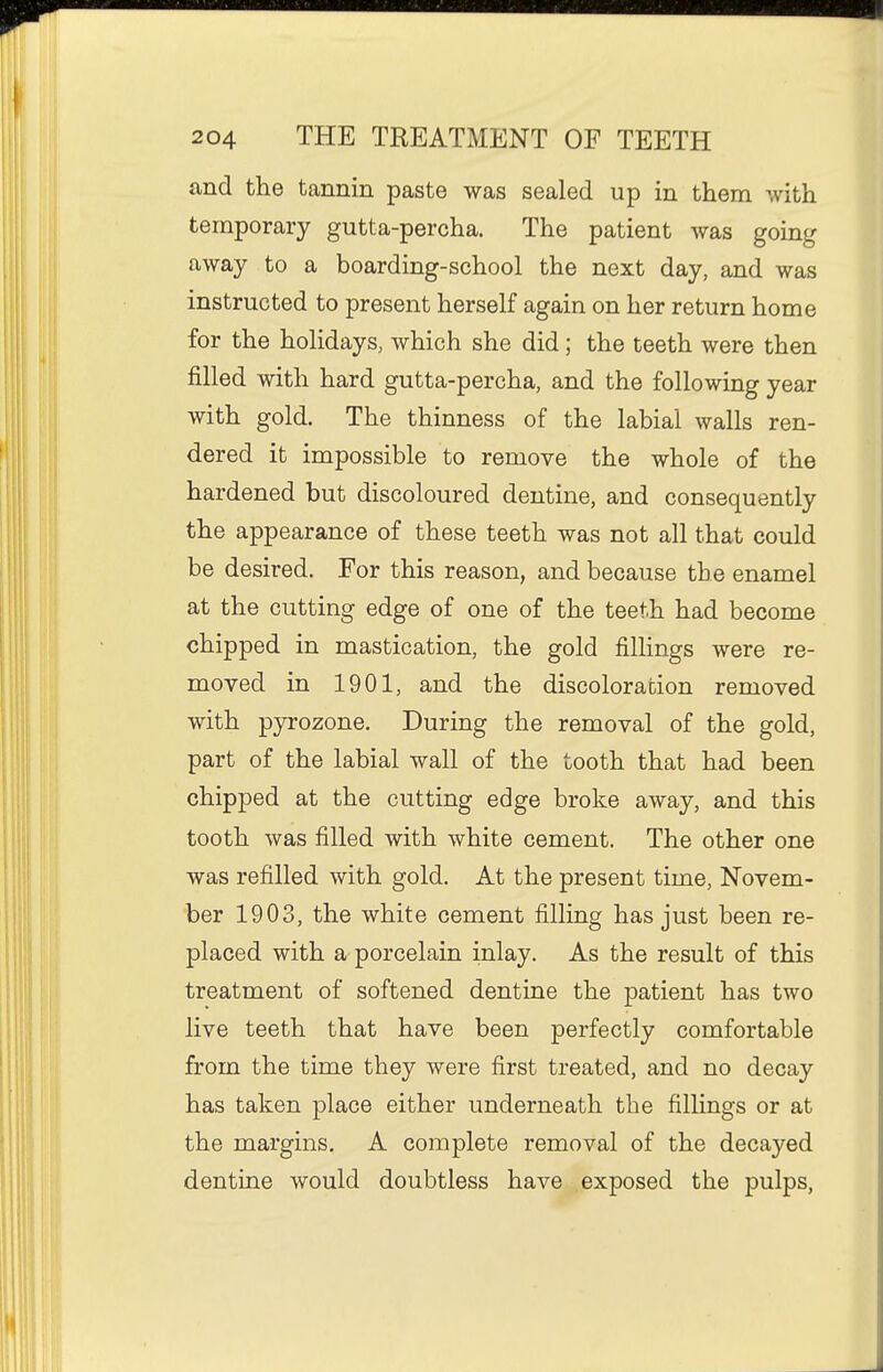 and the tannin paste was sealed up in them with temporary gutta-percha. The patient was going away to a boarding-school the next day, and was instructed to present herself again on her return home for the holidays, which she did; the teeth were then filled with hard gutta-percha, and the following year with gold. The thinness of the labial walls ren- dered it impossible to remove the whole of the hardened but discoloured dentine, and consequently the appearance of these teeth was not all that could be desired. For this reason, and because the enamel at the cutting edge of one of the teeth had become chipped in mastication, the gold fillings were re- moved in 1901, and the discoloration removed with pyrozone. During the removal of the gold, part of the labial wall of the tooth that had been chipped at the cutting edge broke away, and this tooth was filled with white cement. The other one was refilled with gold. At the present time, Novem- ber 1903, the white cement filling has just been re- placed with a porcelain inlay. As the result of this treatment of softened dentine the patient has two live teeth that have been perfectly comfortable from the time they were first treated, and no decay has taken place either underneath the fillings or at the margins. A complete removal of the decayed dentine would doubtless have exposed the pulps,