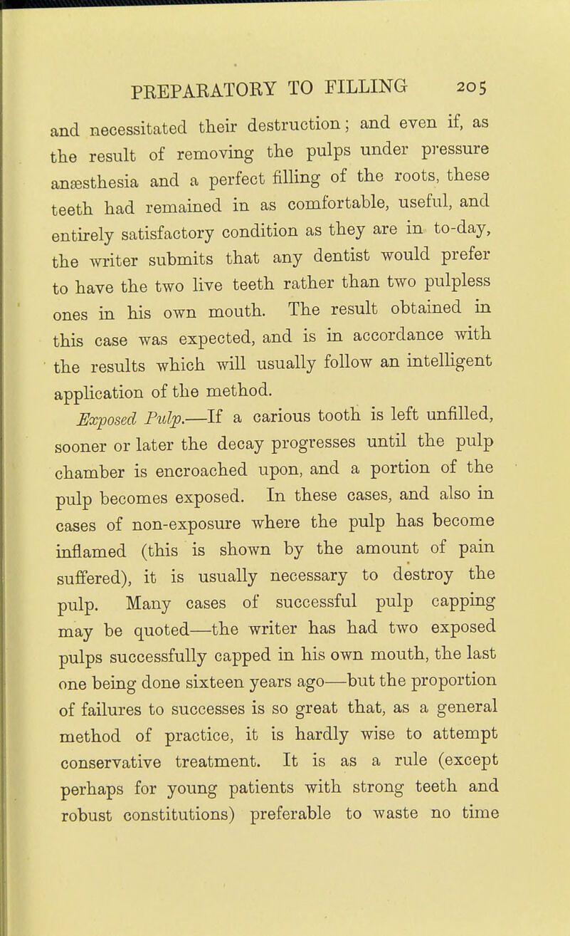 and necessitated their destruction; and even if, as the result of removing the pulps under pressure anesthesia and a perfect filling of the roots, these teeth had remained in as comfortable, useful, and entirely satisfactory condition as they are in to-day, the writer submits that any dentist would prefer to have the two live teeth rather than two pulpless ones in his own mouth. The result obtained in this case was expected, and is in accordance with the results which will usually follow an intelligent application of the method. Exposed Pulp.—If a carious tooth is left unfilled, sooner or later the decay progresses until the pulp chamber is encroached upon, and a portion of the pulp becomes exposed. In these cases, and also in cases of non-exposure where the pulp has become inflamed (this is shown by the amount of pain suffered), it is usually necessary to destroy the pulp. Many cases of successful pulp capping may be quoted—the writer has had two exposed pulps successfully capped in his own mouth, the last one being done sixteen years ago—but the proportion of failures to successes is so great that, as a general method of practice, it is hardly wise to attempt conservative treatment. It is as a rule (except perhaps for young patients with strong teeth and robust constitutions) preferable to waste no time