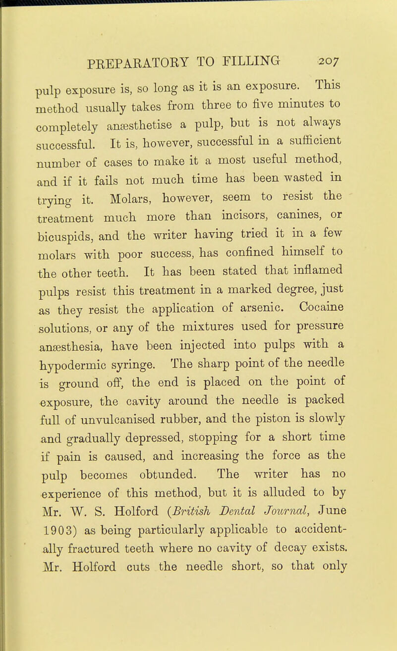 pulp exposure is, so long as it is an exposure. This method usually takes from three to five minutes to completely anassthetise a pulp, but is not always successful. It is, however, successful in a sufficient number of cases to make it a most useful method, and if it fails not much time has been wasted in trying it. Molars, however, seem to resist the treatment much more than mcisors, canmes, or bicuspids, and the writer having tried it in a few molars with poor success, has confined himself to the other teeth. It has been stated that inflamed pulps resist this treatment in a marked degree, just as they resist the application of arsenic. Cocaine solutions, or any of the mixtures used for pressure ansesthesia, have been injected into pulps with a hypodermic syringe. The sharp point of the needle is ground ofi, the end is placed on the point of exposure, the cavity around the needle is packed full of unvulcanised rubber, and the piston is slowly and gradually depressed, stopping for a short time if pain is caused, and increasing the force as the pulp becomes obtunded. The writer has no experience of this method, but it is alluded to by Mr. W. S. Holford {British Dental Journal, June 1903) as being particularly applicable to accident- ally fractured teeth where no cavity of decay exists. Mr. Holford cuts the needle short, so that only