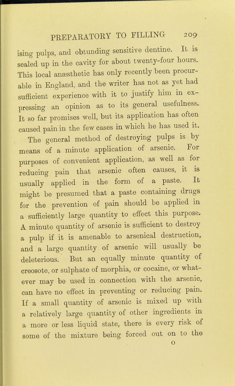 isiiig pulps, and obtunding sensitive dentine. It is sealed up in the cavity for about twenty-four bours. This local anaesthetic has only recently been procur- able in England, and the writer has not as yet had sufficient experience with it to justify him in ex- pressing an opinion as to its general usefulness. It so far promises well, but its appUcation has often caused pain in the few cases in which he has used it. The general method of destroying pulps is by means of a minute application of arsenic. For purposes of convenient application, as well as for reducing pain that arsenic often causes, it is usually appHed in the form of a paste. lb might be presumed that a paste containing drugs for the prevention of pain should be applied in a sufficiently large quantity to effect this purpose. A minute quantity of arsenic is sufficient to destroy a pulp if it is amenable to arsenical destruction, and a large quantity of arsenic will usually be deleterious. But an equally minute quantity of creosote, or sulphate of morphia, or cocaine, or what- ever may be used in connection with the arsenic, can have no effect in preventing or reducing pain. If a small quantity of arsenic is mixed up with a relatively large quantity of other ingredients in a more or less hquid state, there is every risk of some of the mixture being forced out on to the