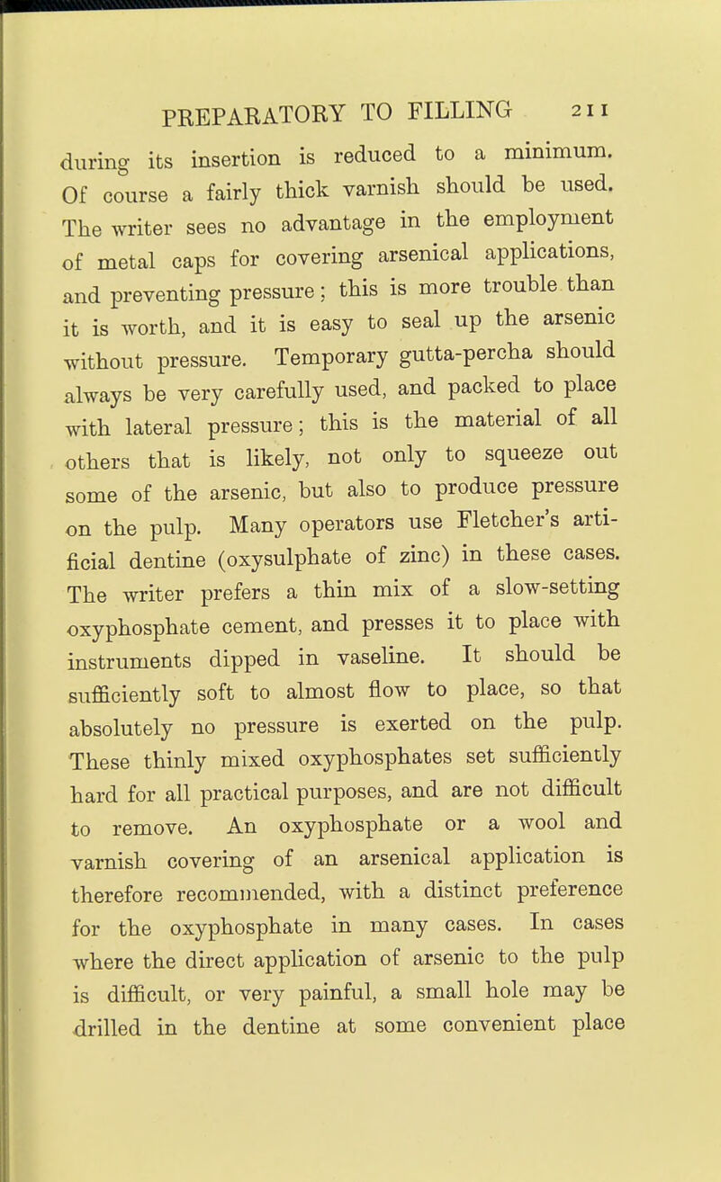 during its insertion is reduced to a minimum. Of course a fairly thick varnish should be used. The writer sees no advantage in the employment of metal caps for covering arsenical applications, and preventing pressure; this is more trouble than it is worth, and it is easy to seal up the arsenic without pressure. Temporary gutta-percha should always be very carefully used, and packed to place with lateral pressure; this is the material of all others that is likely, not only to squeeze out some of the arsenic, but also to produce pressure on the pulp. Many operators use Fletcher's arti- ficial dentine (oxysulphate of zinc) in these cases. The writer prefers a thin mix of a slow-setting oxyphosphate cement, and presses it to place with instruments dipped in vaseline. It should be sufficiently soft to almost flow to place, so that absolutely no pressure is exerted on the pulp. These thinly mixed oxyphosphates set sufficiently hard for all practical purposes, and are not difficult to remove. An oxyphosphate or a wool and varnish covering of an arsenical application is therefore recommended, with a distinct preference for the oxyphosphate in many cases. In cases where the direct application of arsenic to the pulp is difficult, or very painful, a small hole may be drilled in the dentine at some convenient place