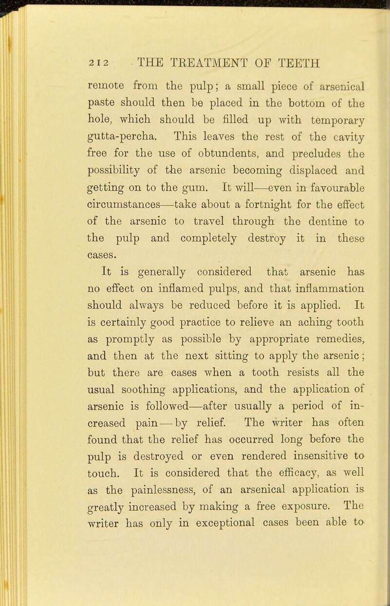 remote from the pulp; a small piece of arsenical paste should then be placed in the bottom of the hole, which should be filled up with temporary gutta-percha. This leaves the rest of the cavity free for the use of obtundents, and precludes the possibility of the arsenic becoming displaced and getting on to the gum. It will—even in favourable circumstances—take about a fortnight for the effect of the arsenic to travel through the dentine to the pulp and completely destroy it in these cases. It is generally considered that arsenic has no effect on inflamed pulps, and that inflammation should always be reduced before it is applied. It is certainly good practice to relieve an aching tooth as promptly as possible by appropriate remedies, and then at the next sitting to apply the arsenic; but there are cases when a tooth resists all the usual soothing applications, and the application of arsenic is followed—after usually a period of in- creased pain — by relief. The writer has often found that the relief has occurred long before the pulp is destroyed or even rendered insensitive to touch. It is considered that the efficacy, as well as the painlessness, of an arsenical application is greatly increased by making a free exposure. The writer has only in exceptional cases been able to