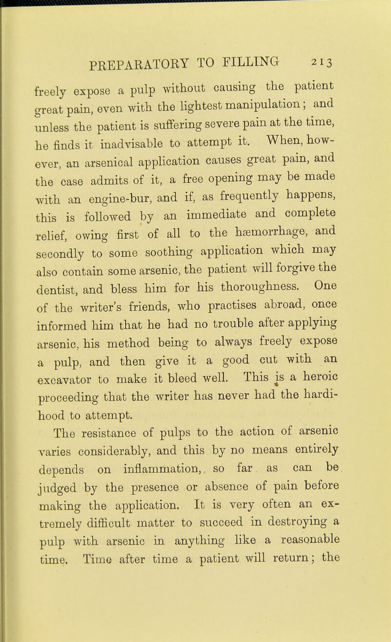 freely expose a pulp without causing the patient great pain, even with the lightest manipulation; and unless the patient is suffering severe pain at the time, he finds it inadvisable to attempt it. When, how- ever, an arsenical application causes great pain, and the case admits of it, a free opening may be made with an engine-bur, and if, as frequently happens, this is followed by an immediate and complete relief, owing first of all to the haemorrhage, and secondly to some soothing application which may also contain some arsenic, the patient will forgive the dentist, and bless him for his thoroughness. One of the writer's friends, who practises abroad, once informed him that he had no trouble after applying arsenic, his method being to always freely expose a pulp, and then give it a good cut with an excavator to make it bleed well. This is a heroic proceeding that the writer has never had the hardi- hood to attempt. The resistance of pulps to the action of arsenic varies considerably, and this by no means entirely depends on inflammation, so far as can be judged by the presence or absence of pain before making the application. It is very often an ex- tremely difficult matter to succeed in destroying a pulp with arsenic in anything Hke a reasonable time. Time after time a patient will return; the