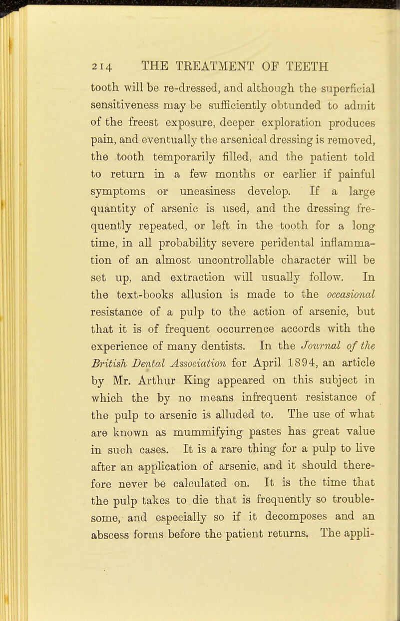 tooth will be re-dressed, and although the superficial sensitiveness may be sufficiently obtunded to admit of the freest exposure, deeper exploration produces pain, and eventually the arsenical dressing is removed, the tooth temporarily filled, and the patient told to return in a few months or earlier if painful symptoms or uneasiness develop. If a large quantity of arsenic is used, and the dressing fre- quently repeated, or left in the tooth for a long time, in all probability severe peridental inflamma- tion of an almost uncontrollable character will be set up, and extraction will usually follow. In the text-books allusion is made to the occasional resistance of a pulp to the action of arsenic, but that it is of frequent occurrence accords with the experience of many dentists. In the Journal of the British Dental Association for April 1894, an article by Mr. Arthur King appeared on this subject in which the by no means infrequent resistance of the pulp to arsenic is alluded to. The use of what are known as mummifying pastes has great value in such cases. It is a rare thing for a pulp to hve after an application of arsenic, and it should there- fore never be calculated on. It is the time that the pulp takes to die that is frequently so trouble- some, and especially so if it decomposes and an abscess forms before the patient returns. The appli-