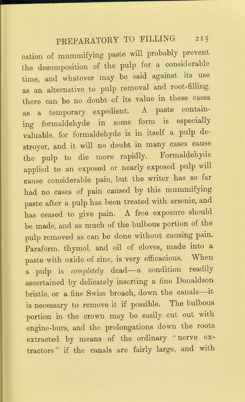 cation of mummifying paste will probably prevent the decomposition of the pulp for a considerable time, and whatever may be said agamst its use as an alternative to pulp removal and root-filling, there can be no doubt of its value in these cases as a temporary expedient. A paste contain- ing formaldehyde in some form is especially valuable, for formaldehyde is in itself a pulp de- stroyer, and it will no doubt m many cases cause the pulp to die more rapidly. Formaldehyde applied to an exposed or nearly exposed pulp will cause considerable pain, but the writer has so far had no cases of pain caused by this mummifying paste after a pulp has been treated with arsenic, and has ceased to give pain. A free exposure should be made, and as much of the bulbous portion of the pulp removed as can be done without causing pam. Paraform, thymol, and oil of cloves, made into a paste with oxide of zinc, is very efficacious. When a pulp is completely dead—a condition readily ascertained by delicately inserting a fine Donaldson bristle, or a fine Swiss broach, down the canals—it is necessary to remove it if possible. The bulbous portion in the crown may be easily cut out with engine-burs, and the prolongations down the roots extracted by means of the ordinary nerve ex- tractors if the canals are fairly large, and with