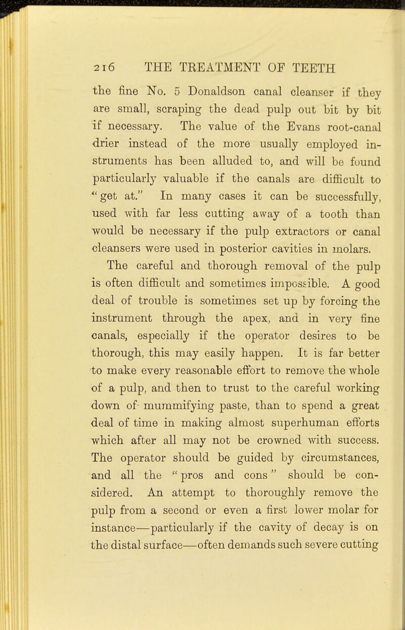 the fine No. 5 Donaldson canal cleanser if they are small, scraping the dead pulp out bit by bit if necessary. The value of the Evans root-canal drier instead of the more usually employed in- struments has been alluded to, and will be found particularly valuable if the canals are difficult to *'get at. In many cases it can be successfully, used with far less cutting away of a tooth than would be necessary if the pulp extractors or canal cleansers were used in posterior cavities in molars. The careful and thorough removal of the pulp is often difficult and sometimes impossible. A good deal of trouble is sometimes set up by forcing the instrument through the apex, and in very fine canals, especially if the operator desires to be thorough, this may easily happen. It is far better to make every reasonable effi^rt to remove the whole of a pulp, and then to trust to the careful working down of- mummifying paste, than to spend a great deal of time in making almost superhuman efforts which after all may not be crowned with success. The operator should be guided by circumstances, and all the  pros and cons should be con- sidered. An attempt to thoroughly remove the pulp from a second or even a first lower molar for instance—particularly if the cavity of decay is on the distal surface—often demands such severe cutting
