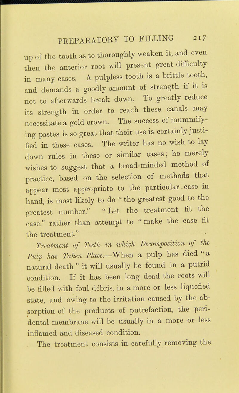 up of the tooth as to thoroughly weaken it, and even then the anterior root will present great difficulty in many cases. A pulpless tooth is a brittle tooth, and demands a goodly amount of strength if it is not to afterwards break down. To greatly reduce its strength in order to reach these canals may necessitate a gold crown. The success of mummify- ing pastes is so great that their use is certainly justi- fied in these cases. The writer has no wish to lay down rules in these or similar cases; he merely wishes to suggest that a broad-minded method of practice, based on the selection of methods that appear most appropriate to the particular. case in hand, is most likely to do  the greatest good to the greatest number. Let the treatment fit the case, rather than attempt to make the case fit the treatment. Treatment of Teeth in which Decomposition of the PuliJ has Taken Place.—When a pulp has died  a natural death  it will usually be found in a putrid condition. If it has been long dead the roots will be filled with foul debris, in a more or less liquefied state, and owing to the irritation caused by the ab- sorption of the products of putrefaction, the peri- dental membrane will be usually in a more or less inflamed and diseased condition. The treatment consists in carefully removing the