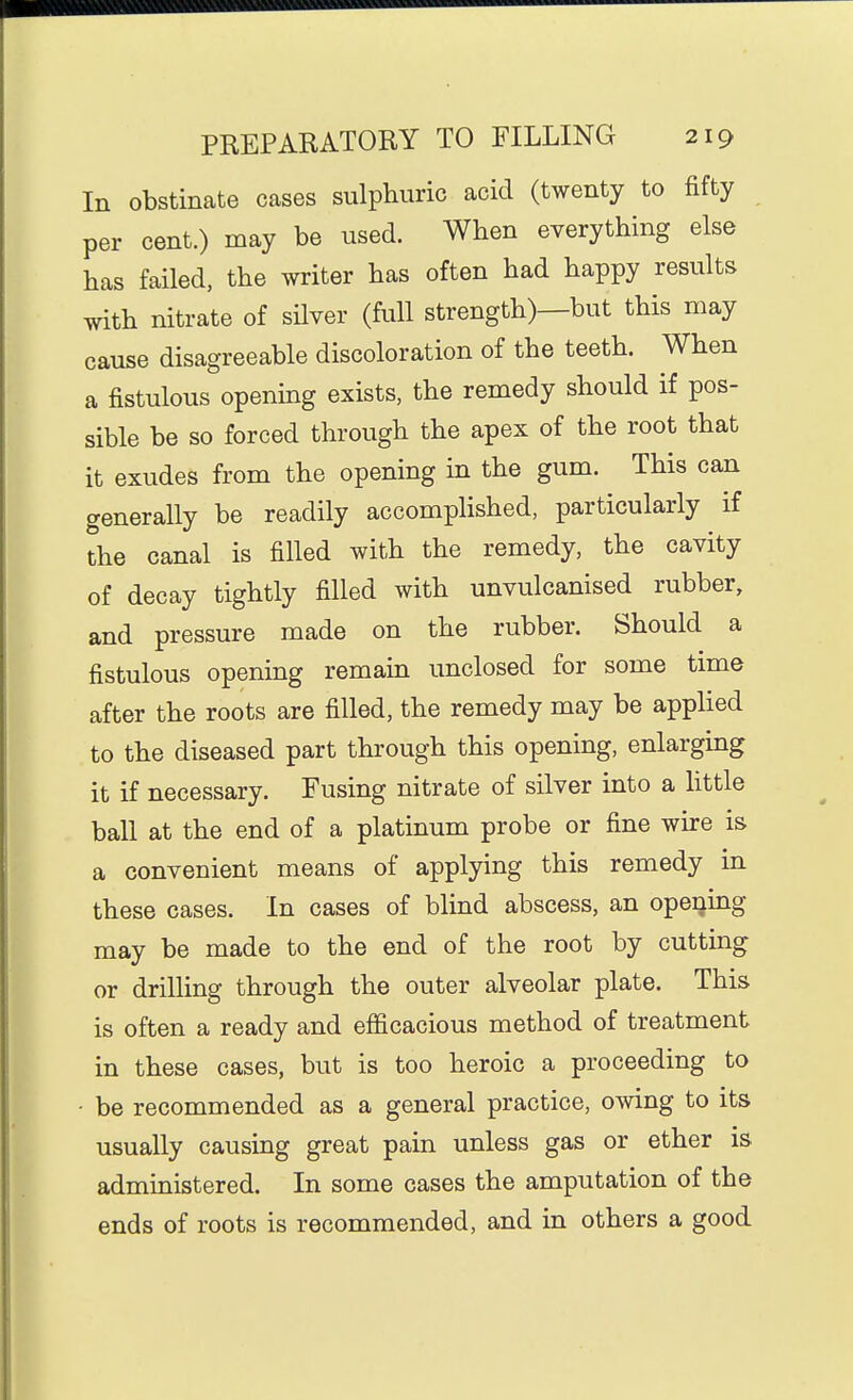 In obstinate cases sulphuric acid (twenty to fifty per cent.) may be used. When everything else has failed, the writer has often had happy results with nitrate of silver (full strength)—but this may cause disagreeable discoloration of the teeth. When a fistulous openmg exists, the remedy should if pos- sible be so forced through the apex of the root that it exudes from the opening in the gum. This can generally be readily accompHshed, particularly if the canal is filled with the remedy, the cavity of decay tightly filled with unvulcanised rubber, and pressure made on the rubber. Should a fistulous opening remain unclosed for some time after the roots are filled, the remedy may be applied to the diseased part through this opening, enlarging it if necessary. Fusing nitrate of silver into a httle ball at the end of a platinum probe or fine wire is a convenient means of applying this remedy in these cases. In cases of blind abscess, an opening may be made to the end of the root by cutting or drilling through the outer alveolar plate. This is often a ready and efficacious method of treatment in these cases, but is too heroic a proceeding to • be recommended as a general practice, owing to its usually causing great pain unless gas or ether is administered. In some cases the amputation of the ends of roots is recommended, and in others a good