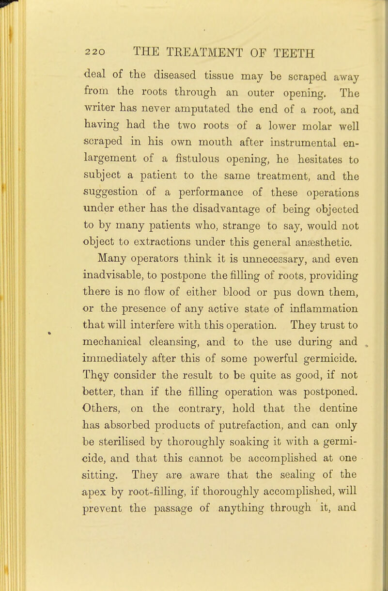 deal of the diseased tissue may be scraped away from the roots through an outer opening. The writer has never amputated the end of a root, and having had the two roots of a lower molar well scraped in his own mouth after instrumental en- largement of a fistulous opening, he hesitates to subject a patient to the same treatment, and the suggestion of a performance of these operations under ether has the disadvantage of being objected to by many patients who, strange to say, would not object to extractions under this general anassthetic. Many operators think it is unnecessary, and even inadvisable, to postpone the filling of roots, providing there is no flow of either blood or pus down them, or the presence of any active state of inflammation that will interfere with this operation. They trust to mechanical cleansing, and to the use during and immediately after this of some powerful germicide. Thgy consider the result to be quite as good, if not better, than if the filling operation was postponed. Others, on the contrary, hold that the dentine has absorbed products of putrefaction, and can only be sterilised by thoroughly soaking it with a germi- cide, and that this cannot be accomplished at one sitting. They are aware that the sealing of the apex by root-filling, if thoroughly accomplished, will prevent the passage of anything through it, and