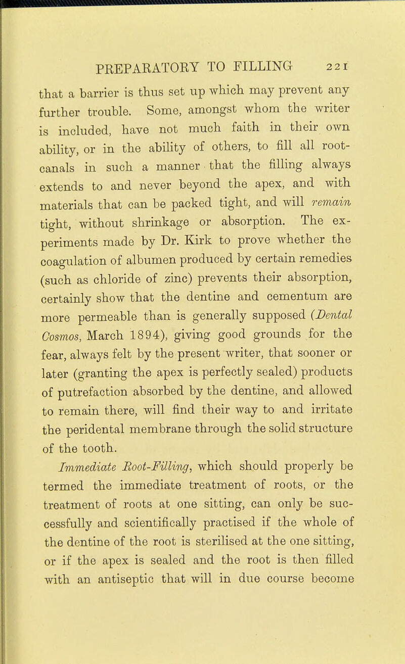 that a barrier is thus set up which may prevent any further trouble. Some, amongst whom the writer is inckided, have not much faith in their own ability, or in the ability of others, to fill all root- canals in such a manner that the filling always extends to and never beyond the apex, and with materials that can be packed tight, and will remain tight, without shrinkage or absorption. The ex- periments made by Dr. Kirk to prove whether the coagulation of albumen produced by certain remedies (such as chloride of zinc) prevents their absorption, certainly show that the dentine and cementum are more permeable than is generally supposed (Dental Cosmos, March 1894), giving good grounds for the fear, always felt by the present writer, that sooner or later (granting the apex is perfectly sealed) products of putrefaction absorbed by the dentine, and allowed to remain there, will find their way to and irritate the peridental membrane through the solid structure of the tooth. Immediate Boot-Filling, which should properly be termed the immediate treatment of roots, or the treatment of roots at one sitting, can only be suc- cessfully and scientifically practised if the whole of the dentine of the root is sterilised at the one sitting, or if the apex is sealed and the root is then filled with an antiseptic that will in due course become