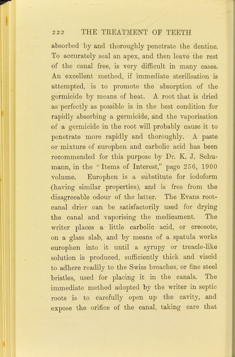 absorbed by and thoroughly penetrate the dentine. To accurately seal an apex, and then leave the rest ■of the canal free, is very difficult in many cases. An excellent method, if immediate sterilisation is attempted, is to promote the absorption of the germicide by means of heat. A root that is dried as perfectly as possible is in the best condition for rapidly absorbing a germicide, and the vaporisation of a germicide in the root will probably cause it to penetrate more rapidly and thoroughly. A paste or mixture of europhen and carbolic acid has been recommended for this purpose by Dr. K. J. Schu- mann, in the Items of Interest, page 256, 1900 volume. Europhen is a substitute for iodoform (having similar properties), and is free from the disagreeable odour of the latter. The Evans root- canal drier can be satisfactorily used for drying the canal and vaporising the medicament. The writer places a little carbolic acid, or creosote, on a glass slab, and by means of a spatula works ■europhen into it until a sjrrupy or treacle-like solution is produced, sufficiently thick and viscid to adhere readily to the Swiss broaches, or fine steel bristles, used for placing it in the canals. The immediate method adopted by the writer in septic roots is to carefully open up the cavity, and expose the orifice of the canal, taking care that