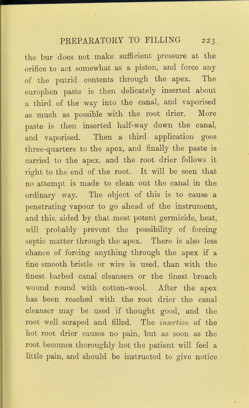 the bur does not make sufficient pressure at the orifice to act somewhat as a piston, and force any of the putrid contents through the apex. The europhen paste is then delicately inserted about a third of the way into the canal, and vaporised as much as possible with the root drier. More paste is then inserted half-way down the canal, and vaporised. Then a third application goes three-quarters to the apex, and finally the paste is carried to the apex, and the root drier follows it right to the end of the root. It will be seen that no attempt is made to clean out the canal in the ordinary way. The object of this is to cause a penetrating vapour to go ahead of the instrument, and this, aided by that most potent germicide, heat, will probably prevent the possibility of forcing septic matter through the apex. There is also less chance of forcing anything through the apex if a fine smooth bristle or wire is used, than with the finest barbed canal cleansers or the finest broach wound round with cotton-wool. After the apex has been reached with the root drier the canal cleanser may be used if thought good, and the root well scraped and filled. The insertion of the hot root drier causes no pain, but as soon as the root becomes thoroughly hot the patient will feel a little pain, and should be instructed to give notice