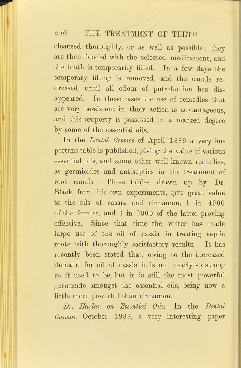 cleansed thoroughly, or as well as possible; they are then flooded with the selected medicament, and the tooth is temporarily filled. In a few days the temporary filling is removed, and the canals re- dressed, until all odour of putrefaction has dis- appeared. In these cases the use of remedies that are very persistent in their action is advantageous, and this property is possessed in a marked degree by some of the essential oils. In the Dental Cosmos of April 1889 a very im- portant table is published, giving the value of various essential oils, and some other well-known remedies, as germicides and antiseptics in the treatment of root canals. These tables, drawn up by Dr. Black from his own experiments, give great value to the oils of cassia and cinnamon, 1 in 4000 of the former, and 1 in 2000 of the latter proving effective. Since that time the writer has made large use of the oil of cassia in treating septic roots, with thoroughly satisfactory results. It has recently been stated that, owing to the increased demand for oil of cassia, it is not nearly so strong as it used to be, but it is still the most poAverful germicide amongst the essential oils, being now a httle more powerful than cinnamon. Dr. Harlan on Essential Oils.—In the Dental Cosmos, October 1889, a very interesting paper