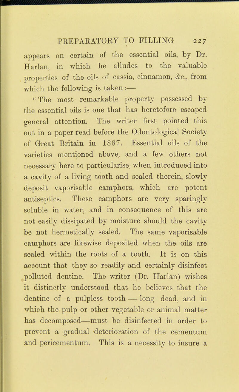 appears on certain of the essential oils, by Dr. Harlan, in whicli lie alludes to the valuable properties of the oils of cassia, cinnamon, &c., from which the following is taken :—  The most remarkable property possessed by the essential oils is one that has heretofore escaped general attention. The writer first pointed this out in a paper read before the Odontological Society of Great Britain in 1887. Essential oils of the varieties mentioned above, and a few others not necessary here to particularise, when introduced into a cavity of a living tooth and sealed therein, slowly deposit vaporisable camphors, which are potent antiseptics. These camphors are very sparingly soluble in water, and in consequence of this are not easily dissipated by moisture should the cavity be not hermetically sealed. The same vaporisable camphors are likewise deposited when the oils are sealed within the roots of a tooth. It is on this account that they so readily and certainly disinfect polluted dentine. The writer (Dr. Harlan) wishes it distinctly understood that he believes that the dentine of a pulpless tooth — long dead, and in which the pulp or other vegetable or animal matter has decomposed—must be disinfected in order to prevent a gradual deterioration of the cementum a,nd pericementum. This is a necessity to insure a