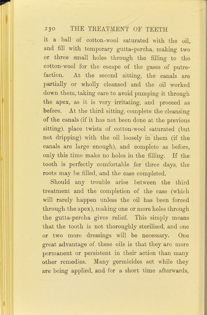 it a ball of cotton-wool saturated with the oil, and fill with temporary gutta-percha, making two or three small holes through the fillmg to the cotton-wool for the escape of the gases of putre- faction. At the second sitting, the canals are partially or wholly cleansed and the oil worked down them, taking care to avoid pumping it through the apex, as it is very irritating, and proceed as before. At the third sitting, complete the cleansing of the canals (if it has not been done at the previous sitting), place twists of cotton-wool saturated (but not dripping) with the oil loosely in them (if the canals are large enough), and complete as before, only this time make no holes in the filling. If the tooth is perfectly comfortable for three days, the roots may be filled, and the case completed. Should any trouble arise between the third treatment and the completion of the case (which will rarely happen unless the oil has been forced through the apex), making one or more holes through the gutta-percha gives relief. This simply means that the tooth is not thoroughly sterilised, and one or two more dressings will be necessary. One great advantage of these oils is that they are more permanent or persistent in their action than many other remedies. Many germicides act while they are being applied, and for a short time afterwards.