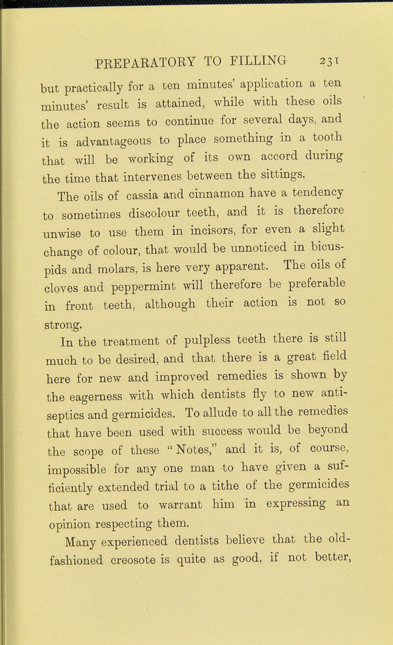 but practically for a ten minutes' application a ten minutes' result is attained, while with these oils the action seems to continue for several days, and it is advantageous to place something in a tooth that will be working of its own accord during the time that intervenes between the sittings. The oils of cassia and cmnamon have a tendency to sometimes discolour teeth, and it is therefore unwise to use them in incisors, for even a slight change of colour, that would be unnoticed in bicus- pids and molars, is here very apparent. The oils of cloves and peppermint will therefore be preferable in front teeth, although their action is not so strong. In the treatment of pulpless teeth there is still much to be desired, and that there is a great field here for new and improved remedies is shown by the eagerness with which dentists fly to new anti- septics and germicides. To allude to all the remedies that have been used with success would be beyond the scope of these Notes, and it is, of course, impossible for any one man to have given a suf- ficiently extended trial to a tithe of the germicides that are used to warrant him in expressing an opinion respecting them. Many experienced dentists believe that the old- fashioned creosote is quite as good, if not better,