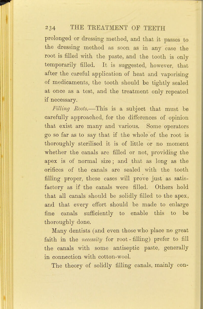 prolonged or dressing method, and that it passes to the dressing method as soon as in any case the root is filled with the paste, and the tooth is only temporarily filled. It is suggested, however, that after the careful application of heat and vaporising of medicaments, the tooth should be tightly sealed at once as a test, and the treatment only repeated if necessary. Filling Roots.—This is a subject that must be carefully approached, for the differences of opinion that exist are many and various. Some operators go so far as to say that if the whole of the root is thoroughly sterilised it is of Httle or no moment whether the canals are filled or not, providing the apex is of normal size; and that as long as the orifices of the canals are sealed with the tooth filling proper, these cases will prove just as satis- factory as if the canals were filled. Others hold that all canals should be solidly filled to the apex, and that every effort should be made to enlarge fine canals sufficiently to enable this to be thoroughly done. Many dentists (and even those who place no great faith in the necessity for root - filling) prefer to fill the canals with some antiseptic paste, generally in connection with cotton-wool. The theory of solidly filling canals, mainly con-