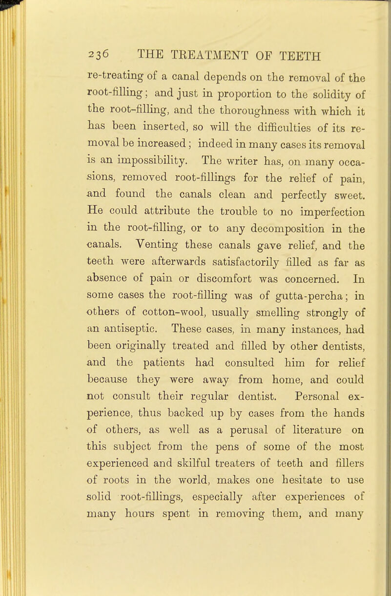 re-treating of a canal depends on the removal of the root-filling; and just in proportion to the solidity of the root-filling, and the thoroughness with which it has been inserted, so will the difficulties of its re- moval be increased; indeed in many cases its removal is an impossibility. The writer has, on many occa- sions, removed root-fillings for the relief of pain, and found the canals clean and perfectly sweet. He could attribute the trouble to no imperfection in the root-filling, or to any decomposition in the canals. Venting these canals gave relief, and the teeth were afterwards satisfactorily filled as far as absence of pain or discomfort was concerned. In some cases the root-filling was of gutta-percha; in others of cotton-wool, usually smelling strongly of an antiseptic. These cases, in many instances, had been originally treated and filled by other dentists, and the patients had consulted him for relief because they were away from home, and could not consult their regular dentist. Personal ex- perience, thus backed up by cases from the hands of others, as well as a perusal of literature on this subject from the pens of some of the most experienced and skilful treaters of teeth and fillers of roots in the world, makes one hesitate to use solid root-fillings, especially after experiences of many hours spent in removing them, and many