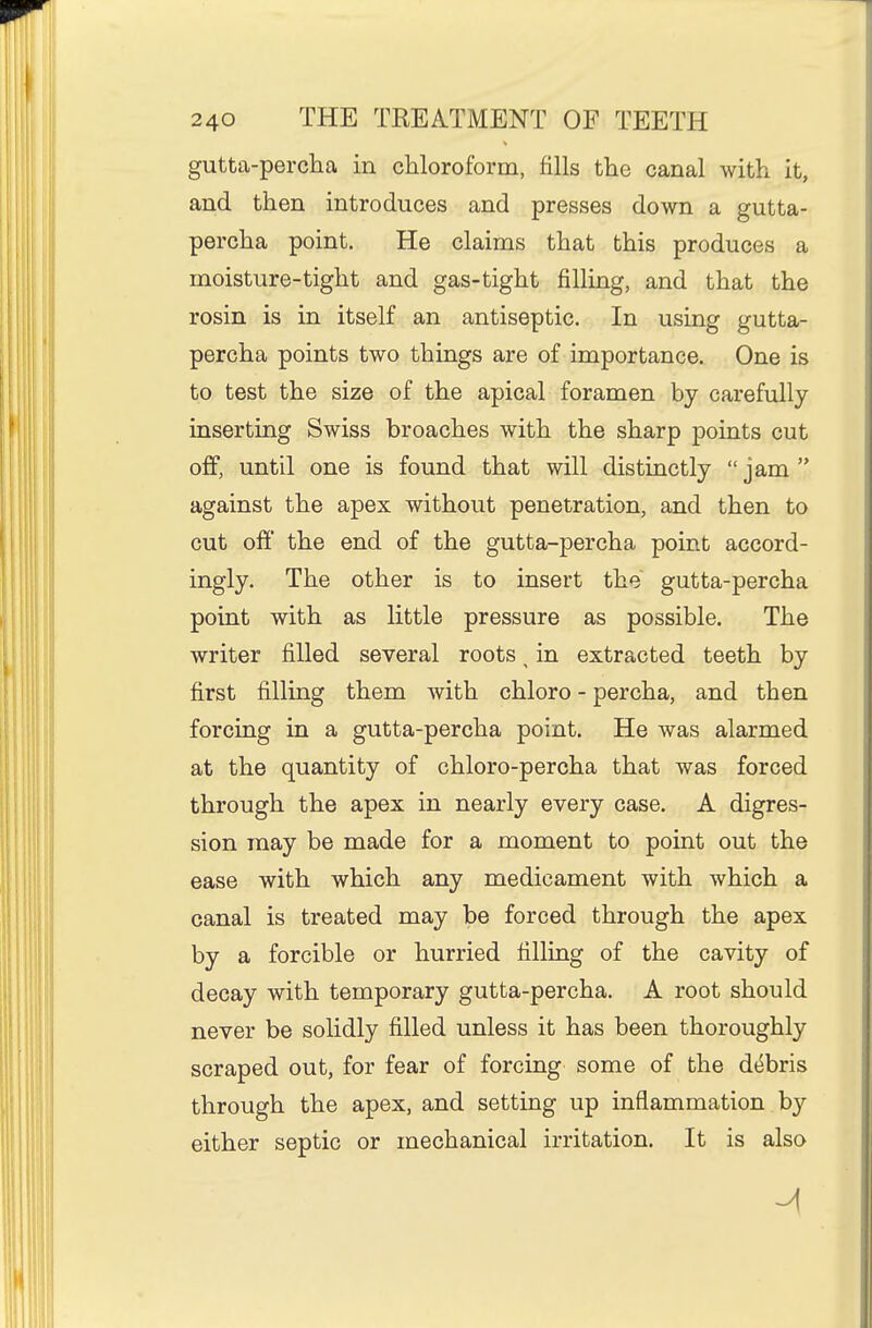 gutta-percha in chloroform, fills the canal with it, and then introduces and presses down a gutta- percha point. He claims that this produces a moisture-tight and gas-tight filling, and that the rosin is in itself an antiseptic. In using gutta- percha points two things are of importance. One is to test the size of the apical foramen by carefully inserting Swiss broaches with the sharp points cut off, until one is found that will distinctly jam against the apex without penetration, and then to cut off the end of the gutta-percha point accord- ingly. The other is to insert the gutta-percha point with as little pressure as possible. The writer filled several roots ^ in extracted teeth by first filling them with chloro - percha, and then forcing in a gutta-percha point. He was alarmed at the quantity of chloro-percha that was forced through the apex in nearly every case. A digres- sion may be made for a moment to point out the ease with which any medicament with which a canal is treated may be forced through the apex by a forcible or hurried tilling of the cavity of decay with temporary gutta-percha. A root should never be solidly filled unless it has been thoroughly scraped out, for fear of forcing some of the debris through the apex, and setting up inflammation by either septic or mechanical irritation. It is also