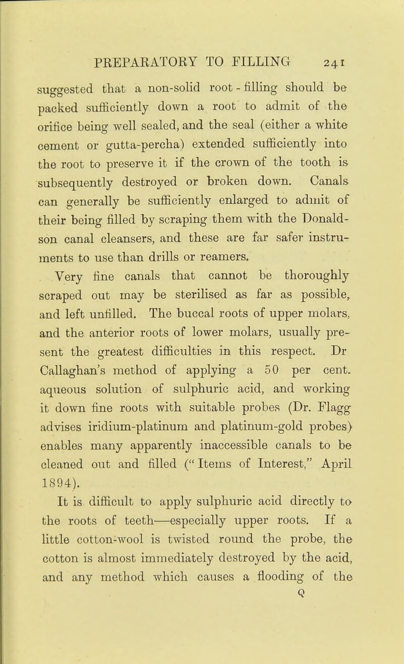 suggested that a non-solid root - filling should be packed sufficiently down a root to admit of the orifice being well sealed, and the seal (either a white cement or gutta-percha) extended sufficiently into the root to preserve it if the crown of the tooth is subsequently destroyed or broken down. Canals can generally be sufficiently enlarged to admit of their being filled by scraping them with the Donald- son canal cleansers, and these are far safer instru- ments to use than drills or reamers. Very fine canals that cannot be thoroughly scraped out may be sterilised as far as possible,, and left unfilled. The buccal roots of upper molars, and the anterior roots of lower molars, usually pre- sent the greatest difficulties in this respect. Dr Callaghan's method of applying a 50 per cent, aqueous solution of sulphuric acid, and working it down fine roots with suitable probes (Dr. Flagg advises iridium-platinum and platinum-gold probes) enables many apparently inaccessible canals to be cleaned out and filled ( Items of Interest, April 1894). It is difficult to apply sulphuric acid directly to the roots of teeth—especially upper roots. If a little cotton-wool is twisted round the probe, the cotton is almost immediately destroyed by the acid, and any method which causes a flooding of the Q