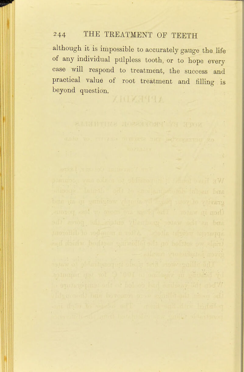 although it is impossible to accurately gauge the life of any individual piilpless tooth, or to hope every case will respond to treatment, the success and practical value of root treatment and filling is beyond question.