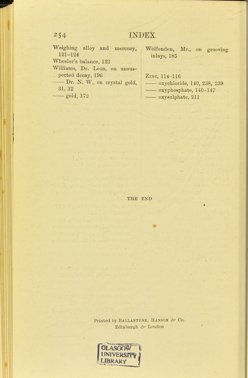 Weighing alloy and mercury, 121-124 Wheeler's balance, 122 Williams, Dr. Leon, on unsus- . pected decay, 196 Dr. N. W., on crystal gold, 31, 32 gold, 172 Wolfenden, Mr., on grooving inlays, 185 ZiNO, 114-116 oxychloride, 140, 238, 239 oxyphosphate, 140-147 oxysulphate, 211 THE END Printed by Ballantyne, Hanson &r- Co. Edinburgh London rOLASG(W I I iJNivERsrrv I ! ! IBRAK/ !