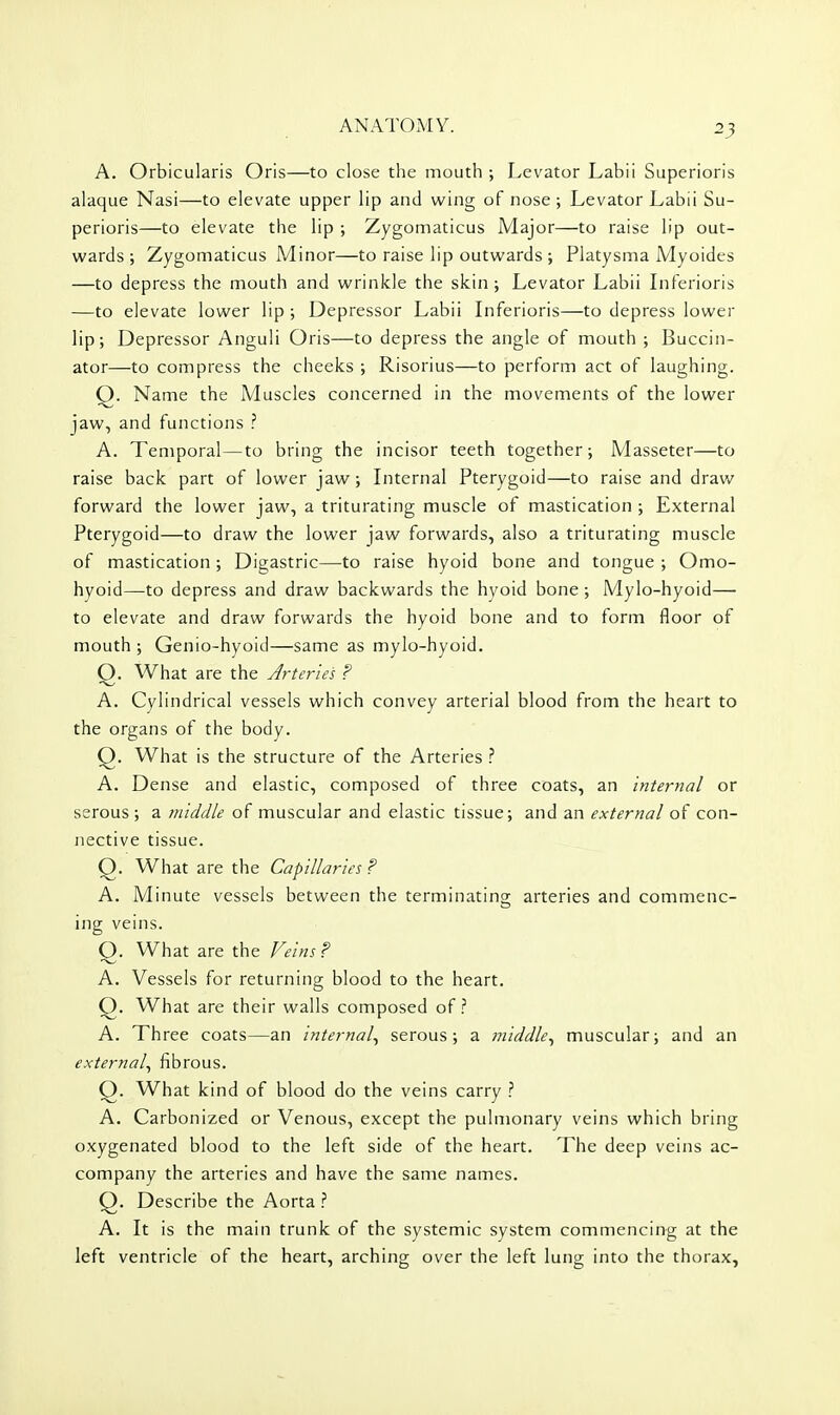 A, Orbicularis Oris—to close the mouth ; Levator Labii Superioris alaque Nasi—to elevate upper lip and wing of nose ; Levator Labii Su- perioris—to elevate the lip ; Zygomaticus Major—to raise lip out- wards ; Zygomaticus Minor—to raise lip outwards ; Platysma Myoides —to depress the mouth and wrinkle the skin; Levator Labii Inferioris —to elevate lower lip; Depressor Labii Inferioris—to depress lower lip; Depressor Anguli Oris—to depress the angle of mouth ; Buccin- ator—to compress the cheeks ; Risorius—to perform act of laughing. Q. Name the Muscles concerned in the movements of the lower jaw, and functions ? A. Temporal—to bring the incisor teeth together; Masseter—to raise back part of lower jaw; Internal Pterygoid—to raise and draw forward the lower jaw, a triturating muscle of mastication ; External Pterygoid—to draw the lower jaw forwards, also a triturating muscle of mastication; Digastric—to raise hyoid bone and tongue ; Omo- hyoid—to depress and draw backwards the hyoid bone ; Mylo-hyoid— to elevate and draw forwards the hyoid bone and to form floor of mouth ; Genio-hyoid—same as mylo-hyoid. Q. What are the Jrteries ? A. Cylindrical vessels which convey arterial blood from the heart to the organs of the body. Q. What is the structure of the Arteries A. Dense and elastic, composed of three coats, an internal or serous ; a middle of muscular and elastic tissue; and an external of con- nective tissue. O. What are the Capillaries ? A. Minute vessels between the terminating arteries and commenc- ing veins. O. What are the Veins? A. Vessels for returning blood to the heart. Q. What are their walls composed of.? A. Three coats—an internal^ serous; a middle., muscular; and an external., fibrous. Q. What kind of blood do the veins carry } A. Carbonized or Venous, except the pulmonary veins which bring oxygenated blood to the left side of the heart. The deep veins ac- company the arteries and have the same names. Q. Describe the Aorta 1 A. It is the main trunk of the systemic system commencing at the left ventricle of the heart, arching over the left lung into the thorax.