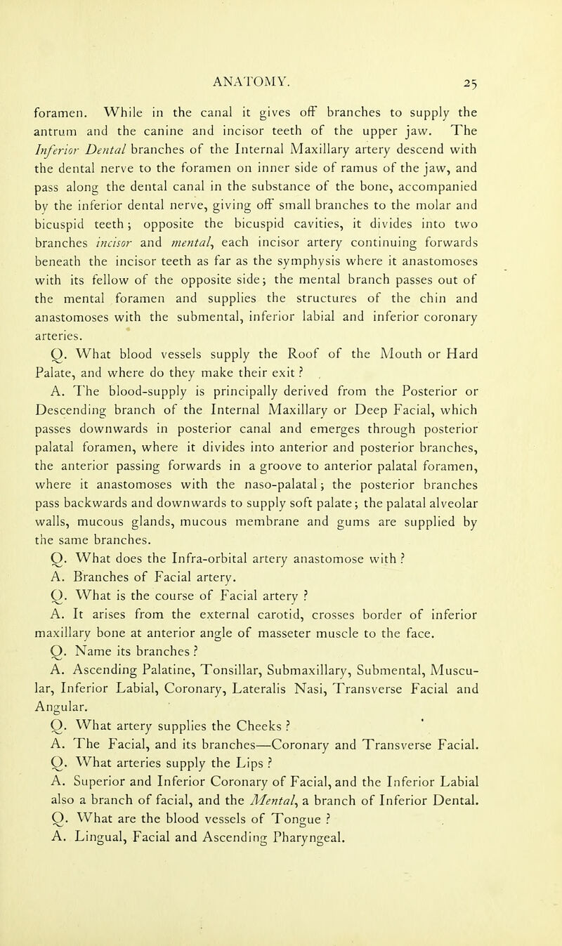 foramen. While in the canal it gives off branches to supply the antrum and the canine and incisor teeth of the upper jaw. The Inferior Dental branches of the Internal Maxillary artery descend with the dental nerve to the foramen on inner side of ramus of the jaw, and pass along the dental canal in the substance of the bone, accompanied by the inferior dental nerve, giving oft small branches to the molar and bicuspid teeth; opposite the bicuspid cavities, it divides into two branches incisor and mental^ each incisor artery continuing forwards beneath the incisor teeth as far as the symphysis where it anastomoses with its fellow of the opposite side; the mental branch passes out of the mental foramen and supplies the structures of the chin and anastomoses with the submental, inferior labial and inferior coronary arteries. Q. What blood vessels supply the Roof of the Mouth or Hard Palate, and where do they make their exit ? A. The blood-supply is principally derived from the Posterior or Descending branch of the Internal Maxillary or Deep Facial, which passes downwards in posterior canal and emerges through posterior palatal foramen, where it divides into anterior and posterior branches, the anterior passing forwards in a groove to anterior palatal foramen, where it anastomoses with the naso-palatal; the posterior branches pass backwards and downwards to supply soft palate; the palatal alveolar walls, mucous glands, mucous membrane and gums are supplied by the same branches. Q. What does the Infra-orbital artery anastomose with A. Branches of Facial artery. Q. What is the course of Facial artery ? A. It arises from the external carotid, crosses border of inferior maxillary bone at anterior angle of masseter muscle to the face. Q. Name its branches ? A. Ascending Palatine, Tonsillar, Submaxillary, Submental, Muscu- lar, Inferior Labial, Coronary, Lateralis Nasi, Transverse Facial and Angular. Q. What artery supplies the Cheeks ? A. The Facial, and its branches—Coronary and Transverse Facial. Q. What arteries supply the Lips ? A. Superior and Inferior Coronary of Facial, and the Inferior Labial also a branch of facial, and the Mental^ a branch of Inferior Dental. O. What are the blood vessels of Tongue ? A. Lingual, Facial and Ascending Pharyngeal.