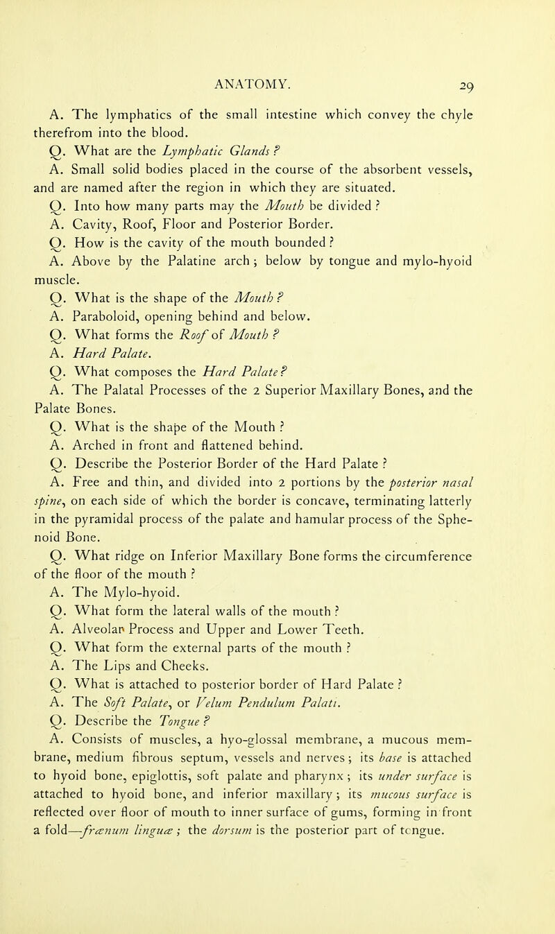 A. The lymphatics of the small intestine which convey the chyle therefrom into the blood. Q. What are the Lymphatic Glands F A. Small solid bodies placed in the course of the absorbent vessels, and are named after the region in which they are situated. Q. Into how many parts may the Mouth be divided ? A. Cavity, Roof, Floor and Posterior Border. Q. How is the cavity of the mouth bounded 1 A. Above by the Palatine arch ; below by tongue and mylo-hyoid muscle. Q. What is the shape of the Mouth? A. Paraboloid, opening behind and below. Q. What forms the Roof of Mouth ? A. Hard Palate. Q. What composes the Hard Palate? A. The Palatal Processes of the 2 Superior Maxillary Bones, and the Palate Bones. Q. What is the shape of the Mouth A. Arched in front and flattened behind. Q. Describe the Posterior Border of the Hard Palate ? A. Free and thin, and divided into 2 portions by the posterior nasal spine^ on each side of which the border is concave, terminating latterly in the pyramidal process of the palate and hamular process of the Sphe- noid Bone. Q. What ridge on Inferior Maxillary Bone forms the circumference of the floor of the mouth A. The Mylo-hyoid. Q. What form the lateral walls of the mouth ? A. Alveolar Process and Upper and Lower Teeth. Q. What form the external parts of the mouth ? A. The Lips and Cheeks. Q. What is attached to posterior border of Hard Palate A. The Soft Palate., or prelum Pendulum Palati. Q. Describe the Tongue ? A. Consists of muscles, a hyo-glossal membrane, a mucous mem- brane, medium fibrous septum, vessels and nerves; its base is attached to hyoid bone, epiglottis, soft palate and pharynx ; its under surface is attached to hyoid bone, and inferior maxillary ; its mucous surface is reflected over floor of mouth to inner surface of gums, forming in front a fold—frcenum Ungues; the dorsum is the posterior part of tcngue.