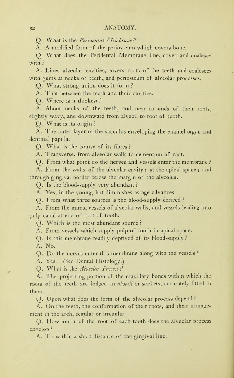 Q. What is the Peridental Membrane ? A. A modified form of the periosteum which covers bone. Q. What does the Peridental Membrane line, cover and coalesce with ? A. Lines alveolar cavities, covers roots of the teeth and coalesces with gums at necks of teeth, and periosteum of alveolar processes. O. What strong union does it form ? A. That between the teeth and their cavities. O. Where is it thickest ? A. About necks of the teeth, and near to ends of their roots, slightly wavy, and downward from alveoli to root of tooth. Q. What is its origin A. The outer layer of the sacculus enveloping the enamel organ and dentinal papilla. Q. What is the course of its fibres ? A. Transverse, from alveolar walls to cementum of root. Q. From what point do the nerves and vessels enter the membrane ? A. From the walls of the alveolar cavity ; at the apical space; and through gingival border below the margin of the alveolus. Q. Is the blood-supply very abundant ? A. Yes, in the young, but diminishes as age advances. Q. From what three sources is the blood-supply derived ? A. From the gums, vessels of alveolar walls, and vessels leading into pulp canal at end of root of tooth. Q. Which is the most abundant source ? A. From vessels which supply pulp of tooth in apical space. Q- Is this membrane readily deprived of its blood-supply ? A. No. O. Do the nerves enter this membrane along with the vessels ? A. Yes. (See Dental Histology.) Q. What is the Alveolar Process ? A. The projecting portion of the maxillary bones within which the roots of the teeth are lodged in alveoli or sockets, accurately fitted to them. O. Upon what does the form of the alveolar process depend ? A. On the teeth, the conformation of their roots, and their arrange- ment in the arch, regular or irregular. Q. How much of the root of each tooth does the alveolar process envelop ? A. To within a short distance of the gingival line.