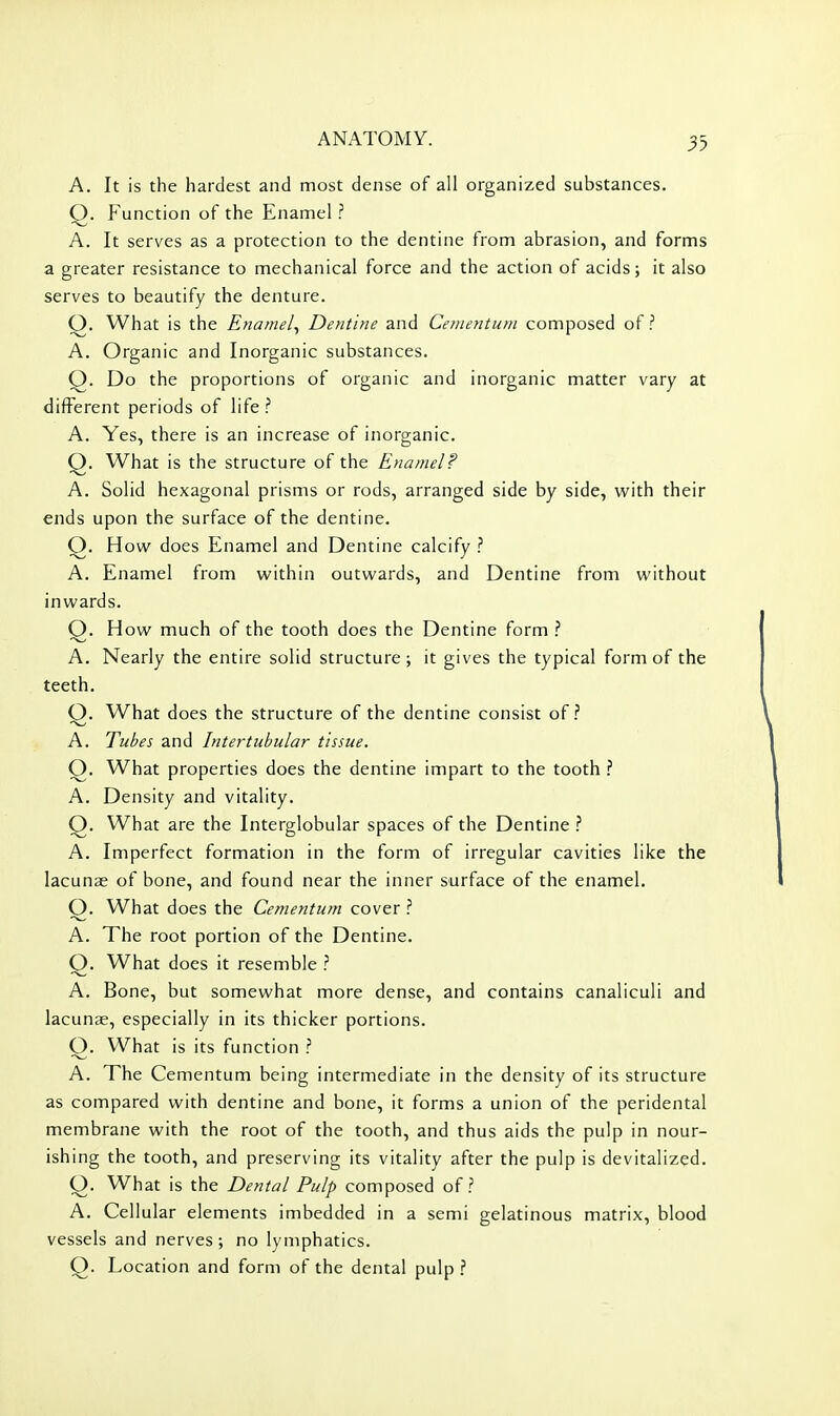 A. It is the hardest and most dense of all organized substances. Q. Function of the Enamel ? A. It serves as a protection to the dentine from abrasion, and forms a greater resistance to mechanical force and the action of acids; it also serves to beautify the denture. Q. What is the Enamel^ Dentine and Cenientum composed of? A. Organic and Inorganic substances. Q. Do the proportions of organic and inorganic matter vary at different periods of life ? A. Yes, there is an increase of inorganic. Q. What is the structure of the Enamel? A. Solid hexagonal prisms or rods, arranged side by side, with their ends upon the surface of the dentine. Q. How does Enamel and Dentine calcify ? A. Enamel from within outwards, and Dentine from without inwards. Q. How much of the tooth does the Dentine form A. Nearly the entire solid structure; it gives the typical form of the teeth. O. What does the structure of the dentine consist of.'' A. Tubes and Intertubular tissue. O. What properties does the dentine impart to the tooth ^. A. Density and vitality. Q. What are the Interglobular spaces of the Dentine A. Imperfect formation in the form of irregular cavities like the lacunae of bone, and found near the inner surface of the enamel. O. What does the Cementum cover A. The root portion of the Dentine. Q. What does it resemble ? A. Bone, but somewhat more dense, and contains canaliculi and lacunae, especially in its thicker portions. O. What is its function ? A. The Cementum being intermediate in the density of its structure as compared with dentine and bone, it forms a union of the peridental membrane with the root of the tooth, and thus aids the pulp in nour- ishing the tooth, and preserving its vitality after the pulp is devitalized. O. What is the Dental Pulp composed of? A. Cellular elements imbedded in a semi gelatinous matrix, blood vessels and nerves; no lymphatics. Q. Location and form of the dental pulp ?