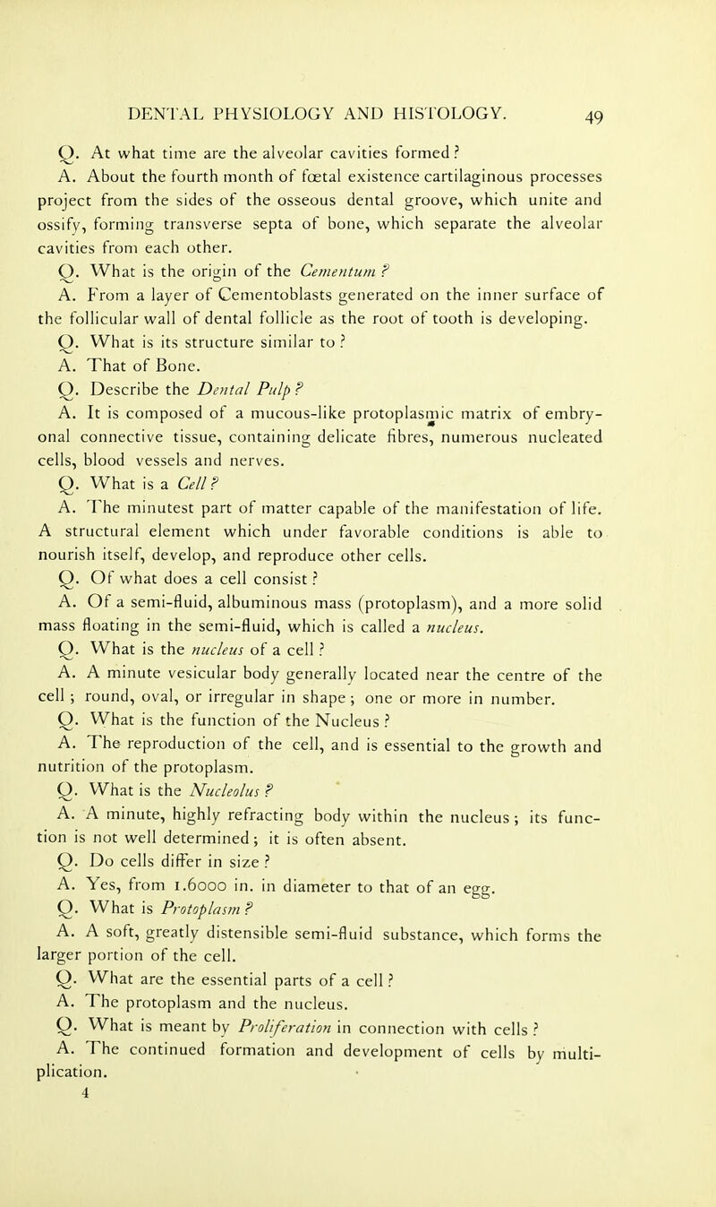 At what time are the alveolar cavities formed ? A. About the fourth month of foetal existence cartilaginous processes project from the sides of the osseous dental groove, which unite and ossify, forming transverse septa of bone, which separate the alveolar cavities from each other. Q. What is the origin of the Cementum ? A. From a layer of Cementoblasts generated on the inner surface of the follicular wall of dental follicle as the root of tooth is developing. Q. What is its structure similar to ? A. That of Bone. Q. Describe the Dental Pulp ? A. It is composed of a mucous-like protoplasmic matrix of embry- onal connective tissue, containing delicate fibres, numerous nucleated cells, blood vessels and nerves. Q. What is a Cell? A. The minutest part of matter capable of the manifestation of life. A structural element which under favorable conditions is able to. nourish itself, develop, and reproduce other cells. Q. Ot what does a cell consist ? A. Of a semi-fluid, albuminous mass (protoplasm), and a more solid mass floating in the semi-fluid, which is called a nucleus. Q. What is the nucleus of a cell ? A. A minute vesicular body generally located near the centre of the cell ; round, oval, or irregular in shape ; one or more in number. Q. What is the function of the Nucleus A. The- reproduction of the cell, and is essential to the growth and nutrition of the protoplasm. O. What is the Nucleolus ? A. A minute, highly refracting body within the nucleus ; its func- tion is not well determined; it is often absent. Q. Do cells differ in size ? A, Yes, from 1.6000 in. in diameter to that of an egg. Q. What is Protoplasm ? A. A soft, greatly distensible semi-fluid substance, which forms the larger portion of the cell. O. What are the essential parts of a cell ? A. The protoplasm and the nucleus. Q. What is meant by Proliferation in connection with cells \ A. The continued formation and development of cells by multi- plication. 4