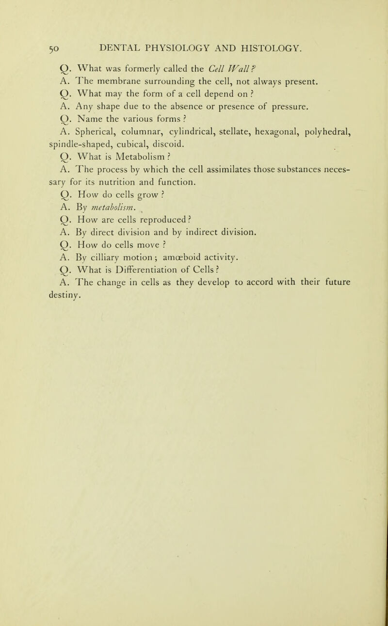 Q. What was formerly called the Cell Wall? A. The membrane surrounding the cell, not always present. Q. What may the form of a cell depend on ? A. Any shape due to the absence or presence of pressure. Q. Name the various forms ? A. Spherical, columnar, cylindrical, stellate, hexagonal, polyhedral, spindle-shaped, cubical, discoid. O. What is Metabolism ? A. The process by which the cell assimilates those substances neces- sary for its nutrition and function. Q. How do cells grow ? A. By metabolism, Q. How are cells reproduced ? A. By direct division and by indirect division. Q. How do cells move ? A. By cilliary motion ; amceboid activity. Q. What is Differentiation of Cells? A. The change in cells as they develop to accord with their future destiny.