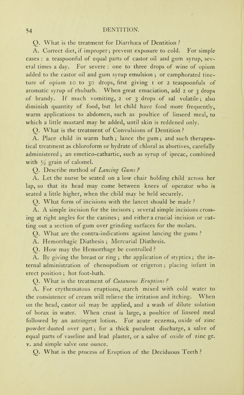 Q. What is the treatment for Diarrhoea of Dentition ? A. Correct diet, if improper; prevent exposure to cold. For simple cases : a teaspoonful of equal parts of castor oil and gum syrup, sev- eral times a day. For severe : one to three drops of wine of opium added to the castor oil and gum syrup emulsion ; or camphorated tinc- ture of opium 10 to 30 drops, first giving i or 2 teaspoonfuls of aromatic syrup of rhubarb. When great emaciation, add 2 or 3 drops of brandy. If much vomiting, 2 or 3 drops of sal volatile; also diminish quantity of food, but let child have food more frequently, warm applications to abdomen, such as poultice of linseed meal, to which a little mustard may be added, until skin is reddened only. Q. What is the treatment of Convulsions of Dentition ? A. Place child in warm bath; lance the gum ; and such therapeu- tical treatment as chloroform or hydrate of chloral as abortives, carefully administered ; an emetico-cathartic, such as syrup of ipecac, combined with grain of calomel. Q. Describe method of Lancing Gums ? A. Let the nurse be seated on a low chair holding child across her lap, so that its head may come between knees of operator who is seated a little higher, when the child may be held securely. Q. What form of incisions with the lancet should be made ? A. A simple incision for the incisors ; several simple incisions cross- ing at right angles for the canines; and either a crucial incision or cut- ting out a section of gum over grinding surfaces for the molars. Q. What are the contra-indications against lancing the gums ? A, Hemorrhagic Diathesis ; Mercurial Diathesis. Q. How may the Hemorrhage be controlled A. By giving the breast or ring ; the application of styptics ; the in- ternal administration of chenopodium or erigeron ; placing infant in erect position ; hot foot-bath. Q. What is the treatment of Cutaneous Eruptions F A. For erythematous eruptions, starch mixed with cold water to the consistence of cream will relieve the irritation and itching. When on the head, castor oil may be applied, and a wash of dilute solution of borax in water. When crust is large, a poultice of linseed meal followed by an astringent lotion. For acute eczema, oxide of zinc powder dusted over part; for a thick purulent discharge, a salve of equal parts of vaseline and lead plaster, or a salve of oxide of zinc gr. V. and simple salve one ounce. Q. What is the process of Eruption of the Deciduous Teeth ?