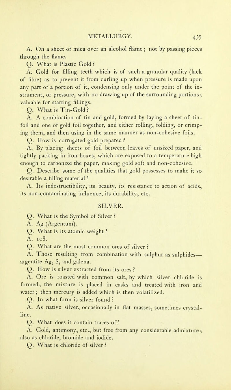 A. On a sheet of mica over an alcohol flame; not by passing pieces through the flame. Q. What is Plastic Gold ? A. Gold for filling teeth which is of such a granular quality (lack of fibre) as to prevent it from curling up when pressure is made upon any part of a portion of it, condensing only under the point of the in- strument, or pressure, with no drawing up of the surrounding portions; valuable for starting fillings. Q. What is Tin-Gold ? A. A combination of tin and gold, formed by laying a sheet of tin- foil and one of gold foil together, and either rolling, folding, or crimp- ing them, and then using in the same manner as non-cohesive foils. Q. How is corrugated gold prepared A. By placing sheets of foil between leaves of unsized paper, and tightly packing in iron boxes, which are exposed to a temperature high enough to carbonize the paper, making gold soft and non-cohesive. Q. Describe some of the qualities that gold possesses to make it so desirable a filling material ? A. Its indestructibility, its beauty, its resistance to action of acids, its non-contaminating influence, its durability, etc. SILVER. Q. What is the Symbol of Silver.? A. Ag (Argentum). Q, What is its atomic weight ? A. io8. Q. What are the most common ores of silver ? A. Those resulting from combination with sulphur as sulphides— argentite Agg S, and galena. Q. How is silver extracted from its ores ? A. Ore is roasted with common salt, by which silver chloride is formed; the mixture is placed in casks and treated with iron and water; then mercury is added which is then volatilized. Q. In what form is silver found ? A. As native silver, occasionally in flat masses, sometimes crystal- line. O. What does it contain traces of? A. Gold, antimony, etc., but free from any considerable admixture; also as chloride, bromide and iodide. Q. What is chloride of silver?
