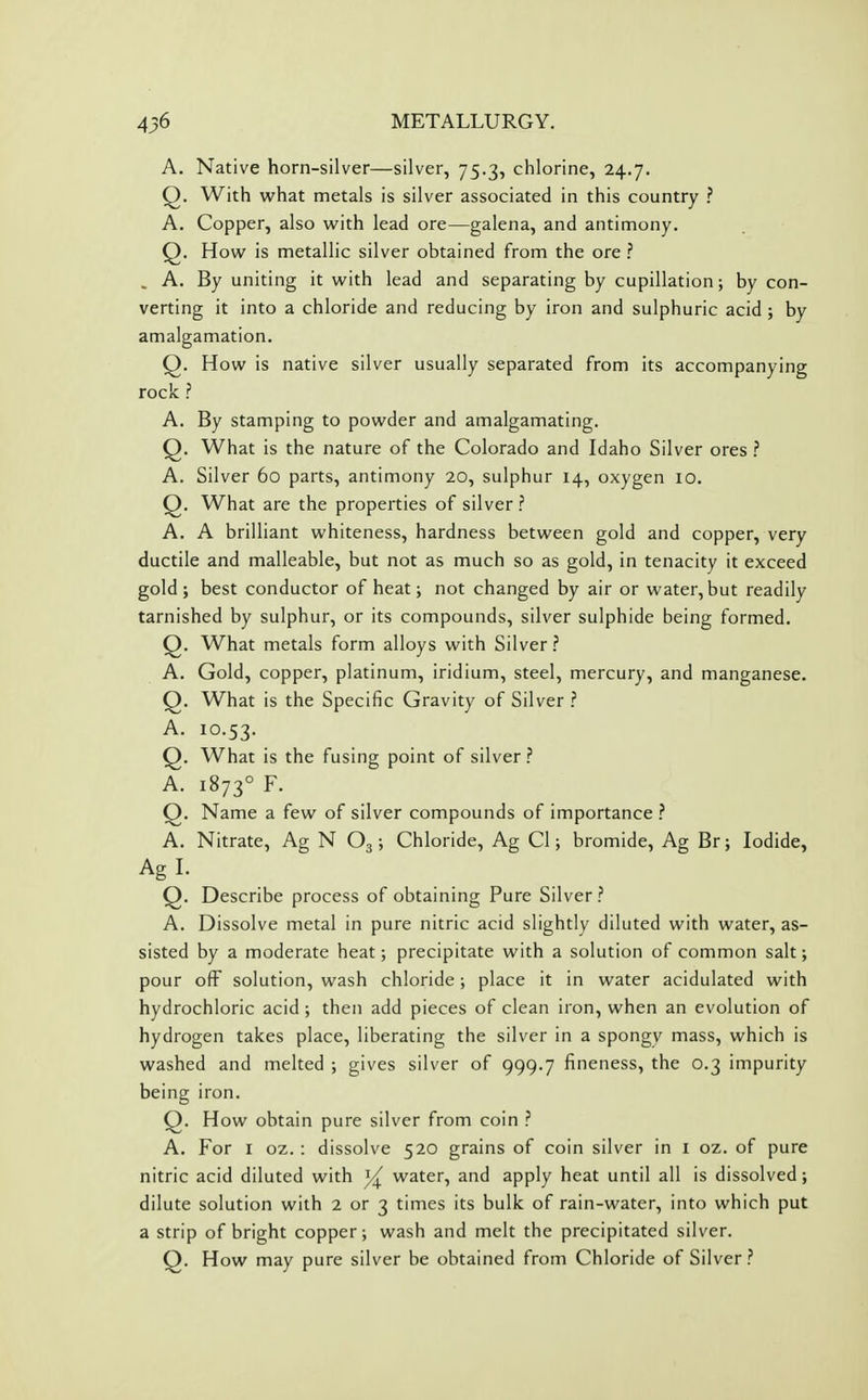 A. Native horn-silver—silver, 75.3, chlorine, 24.7. Q. With what metals is silver associated in this country ? A. Copper, also with lead ore—galena, and antimony. Q. How is metallic silver obtained from the ore ? . A. By uniting it with lead and separating by cupillation; by con- verting it into a chloride and reducing by iron and sulphuric acid ; by amalgamation. Q. How is native silver usually separated from its accompanying rock ? A. By stamping to powder and amalgamating. Q. What is the nature of the Colorado and Idaho Silver ores ? A. Silver 60 parts, antimony 20, sulphur 14, oxygen 10. Q. What are the properties of silver ? A. A brilliant whiteness, hardness between gold and copper, very ductile and malleable, but not as much so as gold, in tenacity it exceed gold; best conductor of heat; not changed by air or water, but readily tarnished by sulphur, or its compounds, silver sulphide being formed. Q. What metals form alloys with Silver? A. Gold, copper, platinum, iridium, steel, mercury, and manganese. Q. What is the Specific Gravity of Silver ? A. 10.53. Q. What is the fusing point of silver ? A. 1873° F. Q. Name a few of silver compounds of importance ? A. Nitrate, Ag N O3 ; Chloride, Ag CI; bromide, Ag Br; Iodide, Ag I. Q. Describe process of obtaining Pure Silver ? A. Dissolve metal in pure nitric acid slightly diluted with water, as- sisted by a moderate heat; precipitate with a solution of common salt; pour ofF solution, wash chloride; place it in water acidulated with hydrochloric acid ; then add pieces of clean iron, when an evolution of hydrogen takes place, liberating the silver in a spongv mass, which is washed and melted ; gives silver of 999.7 fineness, the 0.3 impurity being iron. Q. How obtain pure silver from coin ? A. For I oz. : dissolve 520 grains of coin silver in i oz. of pure nitric acid diluted with ^ water, and apply heat until all is dissolved; dilute solution with 2 or 3 times its bulk of rain-water, into which put a strip of bright copper; wash and melt the precipitated silver. Q. How may pure silver be obtained from Chloride of Silver?