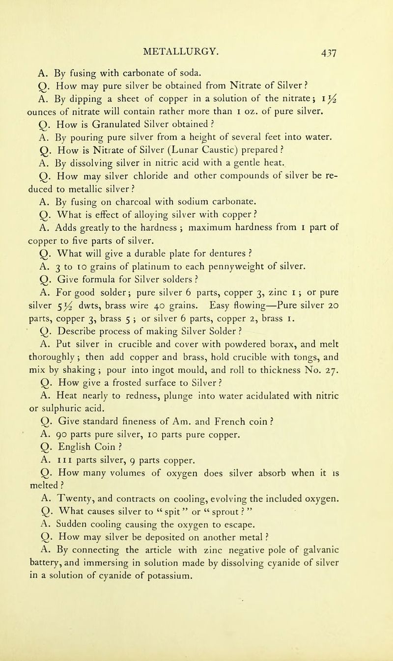 A. By fusing with carbonate of soda. Q. How may pure silver be obtained from Nitrate of Silver ? A. By dipping a sheet of copper in a solution of the nitrate; i ^ ounces of nitrate will contain rather more than i oz. of pure silver. Q. How is Granulated Silver obtained ? A. By pouring pure silver from a height of several feet into water. Q. How is Nitrate of Silver (Lunar Caustic) prepared ? A. By dissolving silver in nitric acid with a gentle heat. Q. How may silver chloride and other compounds of silver be re- duced to metallic silver ? A. By fusing on charcoal with sodium carbonate. Q. What is effect of alloying silver with copper ? A. Adds greatly to the hardness ; maximum hardness from i part of copper to five parts of silver. Q. What will give a durable plate for dentures ? A. 3 to 10 grains of platinum to each pennyweight of silver. Q. Give formula for Silver solders ? A. For good solder; pure silver 6 parts, copper 3, zinc I ; or pure silver 51^ dwts, brass wire 40 grains. Easy flowing—Pure silver 20 parts, copper 3, brass 5 ; or silver 6 parts, copper 2, brass i. Q. Describe process of making Silver Solder ? A. Put silver in crucible and cover with powdered borax, and melt thoroughly ; then add copper and brass, hold crucible with tongs, and mix by shaking ; pour into ingot mould, and roll to thickness No, 27. Q. How give a frosted surface to Silver ? A. Heat nearly to redness, plunge into water acidulated with nitric or sulphuric acid. Q. Give standard fineness of Am. and French coin ? A. 90 parts pure silver, 10 parts pure copper. Q. English Coin ? A. Ill parts silver, 9 parts copper. Q. How many volumes of oxygen does silver absorb when it is melted ? A. Twenty, and contracts on cooling, evolving the included oxygen. Q. What causes silver to  spit  or  sprout ?  A. Sudden cooling causing the oxygen to escape. Q. How may silver be deposited on another metal ? A, By connecting the article with zinc negative pole of galvanic battery, and immersing in solution made by dissolving cyanide of silver in a solution of cyanide of potassium.