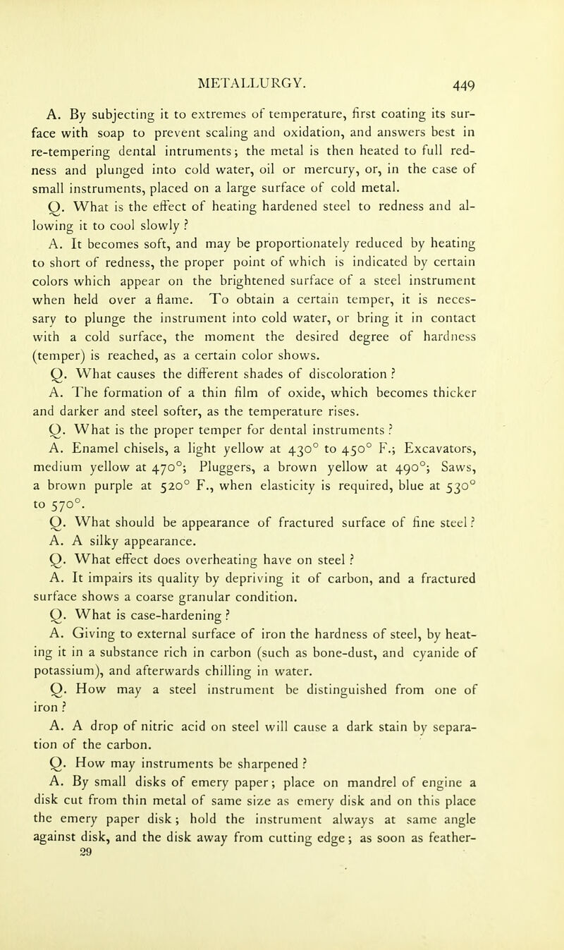 A. By subjecting it to extremes of temperature, first coating its sur- face with soap to prevent scaling and oxidation, and answers best in re-tempering dental intruments; the metal is then heated to full red- ness and plunged into cold water, oil or mercury, or, in the case of small instruments, placed on a large surface of cold metal. Q. What is the effect of heating hardened steel to redness and al- lowing it to cool slowly .'' A. It becomes soft, and may be proportionately reduced by heating to short of redness, the proper point of which is indicated by certain colors which appear on the brightened surface of a steel instrument when held over a flame. To obtain a certain temper, it is neces- sary to plunge the instrument into cold water, or bring it in contact with a cold surface, the moment the desired degree of hardness (temper) is reached, as a certain color shows. Q. What causes the different shades of discoloration ? A. The formation of a thin film of oxide, which becomes thicicer and darker and steel softer, as the temperature rises. O. What is the proper temper for dental instruments ? A. Enamel chisels, a light yellow at 430° to 450° F.; Excavators, medium yellow at 470°; Pluggers, a brown yellow at 490°; Saws, a brown purple at 520° F., when elasticity is required, blue at 530° to 570°. Q. What should be appearance of fractured surface of fine steel ? A. A silky appearance. Q. What effect does overheating have on steel .'' A. It impairs its quality by depriving it of carbon, and a fractured surface shows a coarse granular condition. Q. What is case-hardening ? A. Giving to external surface of iron the hardness of steel, by heat- ing it in a substance rich in carbon (such as bone-dust, and cyanide of potassium), and afterwards chilling in water. O. How may a steel instrument be distinguished from one of iron ? A. A drop of nitric acid on steel will cause a dark stain by separa- tion of the carbon. Q. How may instruments be sharpened ? A. By small disks of emery paper; place on mandrel of engine a disk cut from thin metal of same size as emery disk and on this place the emery paper disk; hold the instrument always at same angle against disk, and the disk away from cutting edge; as soon as feather- 29